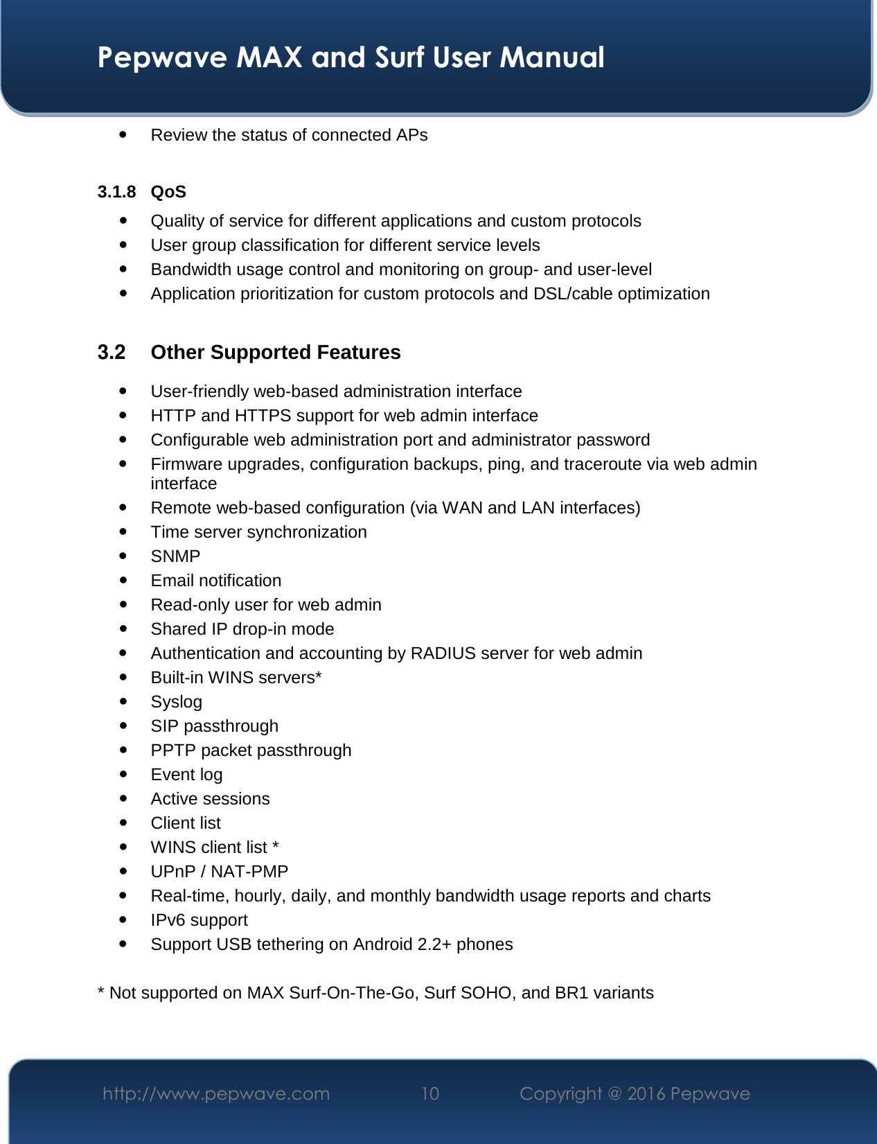  Pepwave MAX and Surf User Manual http://www.pepwave.com  10    Copyright @ 2016 Pepwave    Review the status of connected APs  3.1.8 QoS  Quality of service for different applications and custom protocols   User group classification for different service levels  Bandwidth usage control and monitoring on group- and user-level  Application prioritization for custom protocols and DSL/cable optimization  3.2  Other Supported Features  User-friendly web-based administration interface  HTTP and HTTPS support for web admin interface  Configurable web administration port and administrator password  Firmware upgrades, configuration backups, ping, and traceroute via web admin interface  Remote web-based configuration (via WAN and LAN interfaces)  Time server synchronization  SNMP  Email notification  Read-only user for web admin  Shared IP drop-in mode  Authentication and accounting by RADIUS server for web admin  Built-in WINS servers*  Syslog  SIP passthrough  PPTP packet passthrough  Event log  Active sessions  Client list  WINS client list *  UPnP / NAT-PMP  Real-time, hourly, daily, and monthly bandwidth usage reports and charts  IPv6 support  Support USB tethering on Android 2.2+ phones  * Not supported on MAX Surf-On-The-Go, Surf SOHO, and BR1 variants  