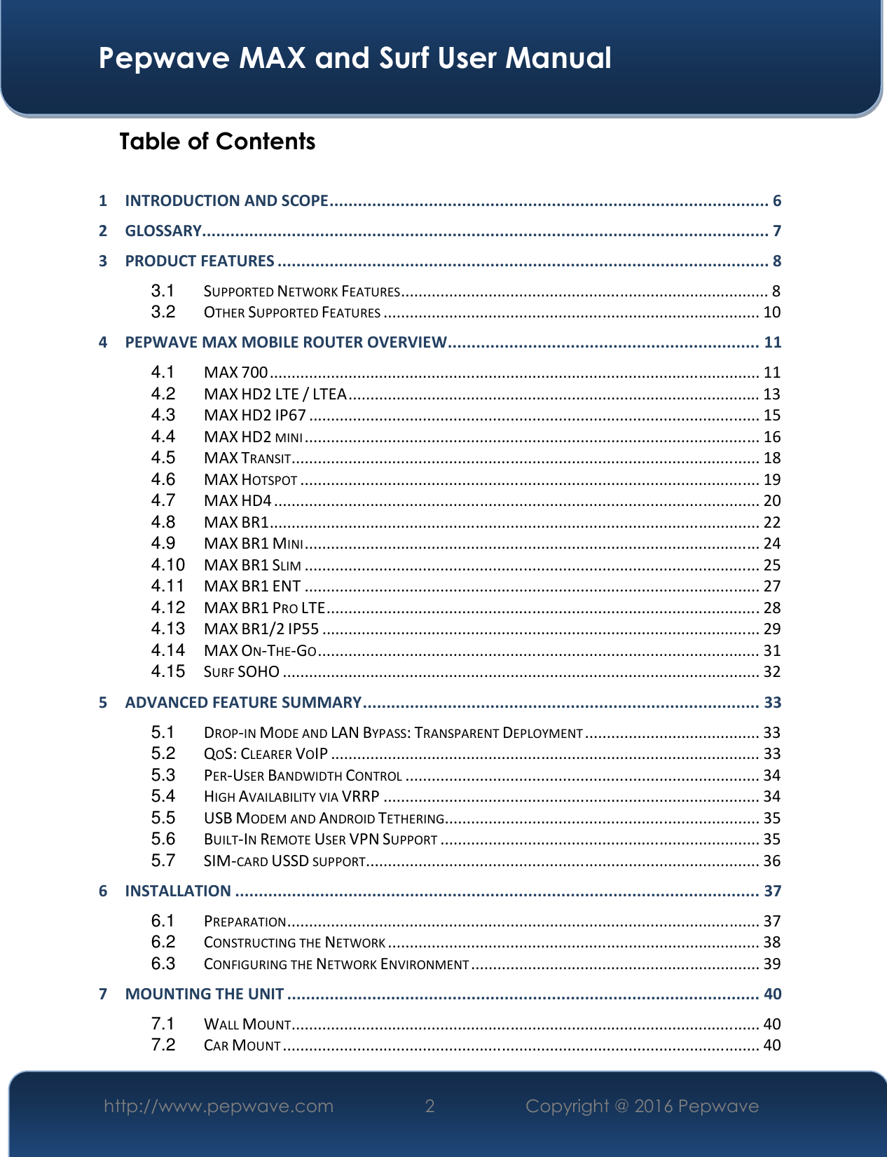  Pepwave MAX and Surf User Manual http://www.pepwave.com  2    Copyright @ 2016 Pepwave   Table of Contents  1 INTRODUCTION AND SCOPE ............................................................................................. 6 2 GLOSSARY........................................................................................................................ 7 3 PRODUCT FEATURES ........................................................................................................ 8 3.1 SUPPORTED NETWORK FEATURES .................................................................................... 8 3.2 OTHER SUPPORTED FEATURES ...................................................................................... 10 4 PEPWAVE MAX MOBILE ROUTER OVERVIEW .................................................................. 11 4.1 MAX 700 ................................................................................................................ 11 4.2 MAX HD2 LTE / LTEA .............................................................................................. 13 4.3 MAX HD2 IP67 ....................................................................................................... 15 4.4 MAX HD2 MINI ........................................................................................................ 16 4.5 MAX TRANSIT ........................................................................................................... 18 4.6 MAX HOTSPOT ......................................................................................................... 19 4.7 MAX HD4 ............................................................................................................... 20 4.8 MAX BR1 ................................................................................................................ 22 4.9 MAX BR1 MINI ........................................................................................................ 24 4.10 MAX BR1 SLIM ........................................................................................................ 25 4.11 MAX BR1 ENT ........................................................................................................ 27 4.12 MAX BR1 PRO LTE ................................................................................................... 28 4.13 MAX BR1/2 IP55 .................................................................................................... 29 4.14 MAX ON-THE-GO ..................................................................................................... 31 4.15 SURF SOHO ............................................................................................................. 32 5 ADVANCED FEATURE SUMMARY .................................................................................... 33 5.1 DROP-IN MODE AND LAN BYPASS: TRANSPARENT DEPLOYMENT ........................................ 33 5.2 QOS: CLEARER VOIP .................................................................................................. 33 5.3 PER-USER BANDWIDTH CONTROL ................................................................................. 34 5.4 HIGH AVAILABILITY VIA VRRP ...................................................................................... 34 5.5 USB MODEM AND ANDROID TETHERING ........................................................................ 35 5.6 BUILT-IN REMOTE USER VPN SUPPORT ......................................................................... 35 5.7 SIM-CARD USSD SUPPORT .......................................................................................... 36 6 INSTALLATION ............................................................................................................... 37 6.1 PREPARATION ............................................................................................................ 37 6.2 CONSTRUCTING THE NETWORK ..................................................................................... 38 6.3 CONFIGURING THE NETWORK ENVIRONMENT .................................................................. 39 7 MOUNTING THE UNIT .................................................................................................... 40 7.1 WALL MOUNT ........................................................................................................... 40 7.2 CAR MOUNT ............................................................................................................. 40 