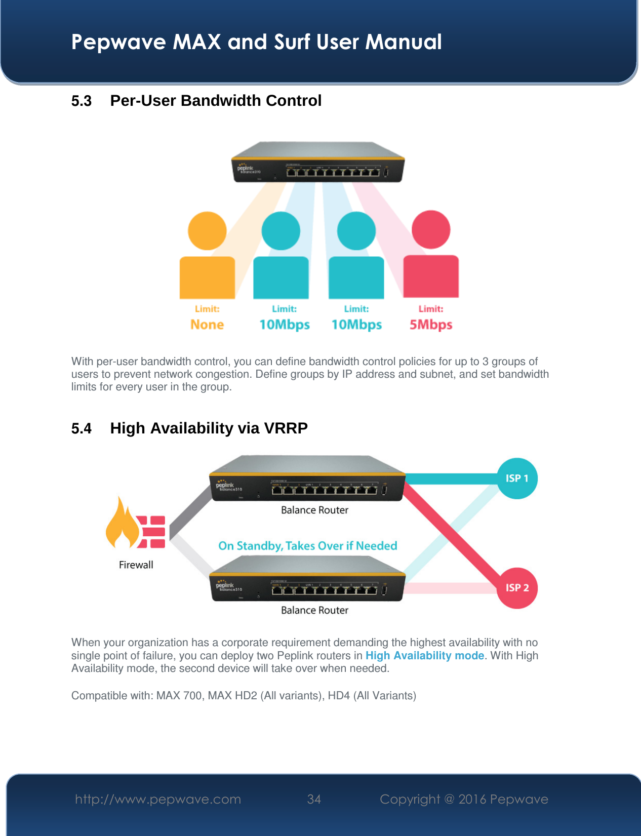  Pepwave MAX and Surf User Manual http://www.pepwave.com  34    Copyright @ 2016 Pepwave   5.3  Per-User Bandwidth Control  With per-user bandwidth control, you can define bandwidth control policies for up to 3 groups of users to prevent network congestion. Define groups by IP address and subnet, and set bandwidth limits for every user in the group.  5.4  High Availability via VRRP   When your organization has a corporate requirement demanding the highest availability with no single point of failure, you can deploy two Peplink routers in High Availability mode. With High Availability mode, the second device will take over when needed.  Compatible with: MAX 700, MAX HD2 (All variants), HD4 (All Variants)   