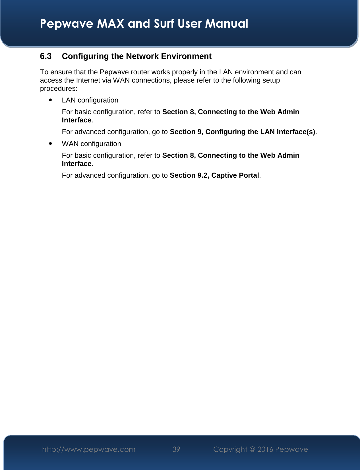  Pepwave MAX and Surf User Manual http://www.pepwave.com  39    Copyright @ 2016 Pepwave   6.3  Configuring the Network Environment To ensure that the Pepwave router works properly in the LAN environment and can access the Internet via WAN connections, please refer to the following setup procedures:  LAN configuration  For basic configuration, refer to Section 8, Connecting to the Web Admin Interface. For advanced configuration, go to Section 9, Configuring the LAN Interface(s).  WAN configuration  For basic configuration, refer to Section 8, Connecting to the Web Admin Interface. For advanced configuration, go to Section 9.2, Captive Portal.                        