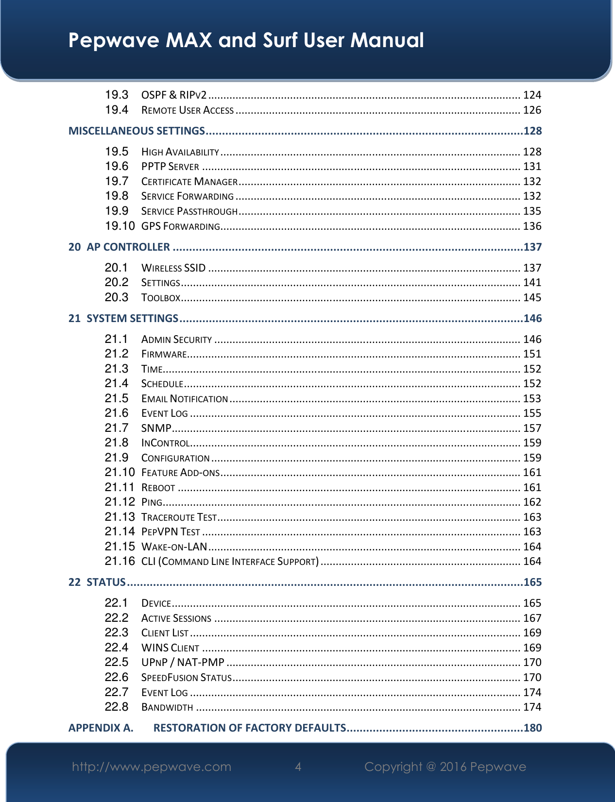  Pepwave MAX and Surf User Manual http://www.pepwave.com  4    Copyright @ 2016 Pepwave   19.3 OSPF &amp; RIPV2 ....................................................................................................... 124 19.4 REMOTE USER ACCESS .............................................................................................. 126 MISCELLANEOUS SETTINGS ................................................................................................. 128 19.5 HIGH AVAILABILITY ................................................................................................... 128 19.6 PPTP SERVER ......................................................................................................... 131 19.7 CERTIFICATE MANAGER ............................................................................................. 132 19.8 SERVICE FORWARDING .............................................................................................. 132 19.9 SERVICE PASSTHROUGH ............................................................................................. 135 19.10 GPS FORWARDING ................................................................................................... 136 20 AP CONTROLLER ........................................................................................................... 137 20.1 WIRELESS SSID ....................................................................................................... 137 20.2 SETTINGS ................................................................................................................ 141 20.3 TOOLBOX ................................................................................................................ 145 21 SYSTEM SETTINGS ......................................................................................................... 146 21.1 ADMIN SECURITY ..................................................................................................... 146 21.2 FIRMWARE .............................................................................................................. 151 21.3 TIME...................................................................................................................... 152 21.4 SCHEDULE ............................................................................................................... 152 21.5 EMAIL NOTIFICATION ................................................................................................ 153 21.6 EVENT LOG ............................................................................................................. 155 21.7 SNMP ................................................................................................................... 157 21.8 INCONTROL............................................................................................................. 159 21.9 CONFIGURATION ...................................................................................................... 159 21.10 FEATURE ADD-ONS ................................................................................................... 161 21.11 REBOOT ................................................................................................................. 161 21.12 PING ...................................................................................................................... 162 21.13 TRACEROUTE TEST .................................................................................................... 163 21.14 PEPVPN TEST ......................................................................................................... 163 21.15 WAKE-ON-LAN ....................................................................................................... 164 21.16 CLI (COMMAND LINE INTERFACE SUPPORT) .................................................................. 164 22 STATUS ......................................................................................................................... 165 22.1 DEVICE ................................................................................................................... 165 22.2 ACTIVE SESSIONS ..................................................................................................... 167 22.3 CLIENT LIST ............................................................................................................. 169 22.4 WINS CLIENT ......................................................................................................... 169 22.5 UPNP / NAT-PMP ................................................................................................. 170 22.6 SPEEDFUSION STATUS ............................................................................................... 170 22.7 EVENT LOG ............................................................................................................. 174 22.8 BANDWIDTH ........................................................................................................... 174 APPENDIX A. RESTORATION OF FACTORY DEFAULTS ...................................................... 180 