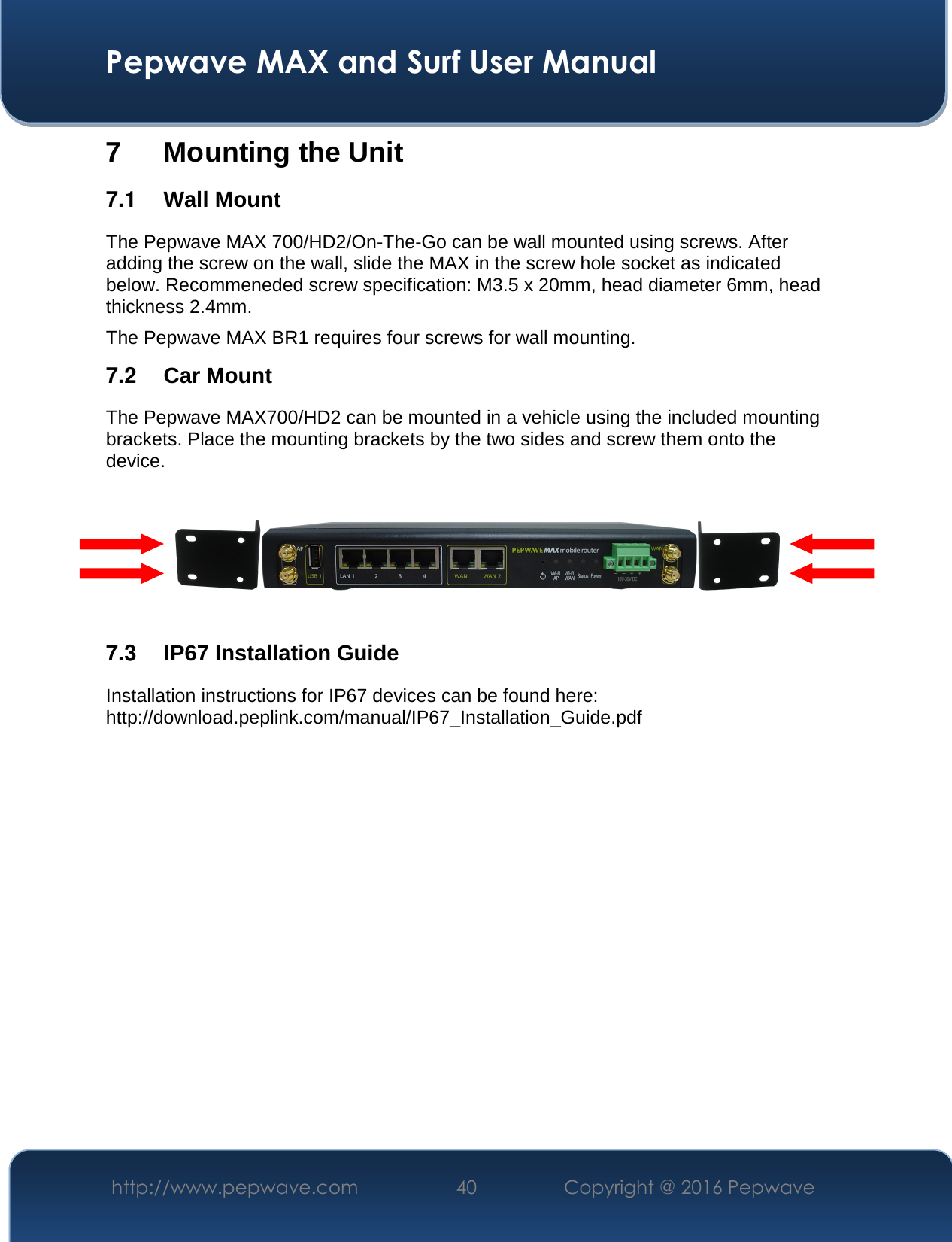  Pepwave MAX and Surf User Manual http://www.pepwave.com  40    Copyright @ 2016 Pepwave   7 Mounting the Unit 7.1  Wall Mount The Pepwave MAX 700/HD2/On-The-Go can be wall mounted using screws. After adding the screw on the wall, slide the MAX in the screw hole socket as indicated below. Recommeneded screw specification: M3.5 x 20mm, head diameter 6mm, head thickness 2.4mm. The Pepwave MAX BR1 requires four screws for wall mounting. 7.2  Car Mount The Pepwave MAX700/HD2 can be mounted in a vehicle using the included mounting brackets. Place the mounting brackets by the two sides and screw them onto the device.      7.3  IP67 Installation Guide Installation instructions for IP67 devices can be found here: http://download.peplink.com/manual/IP67_Installation_Guide.pdf             