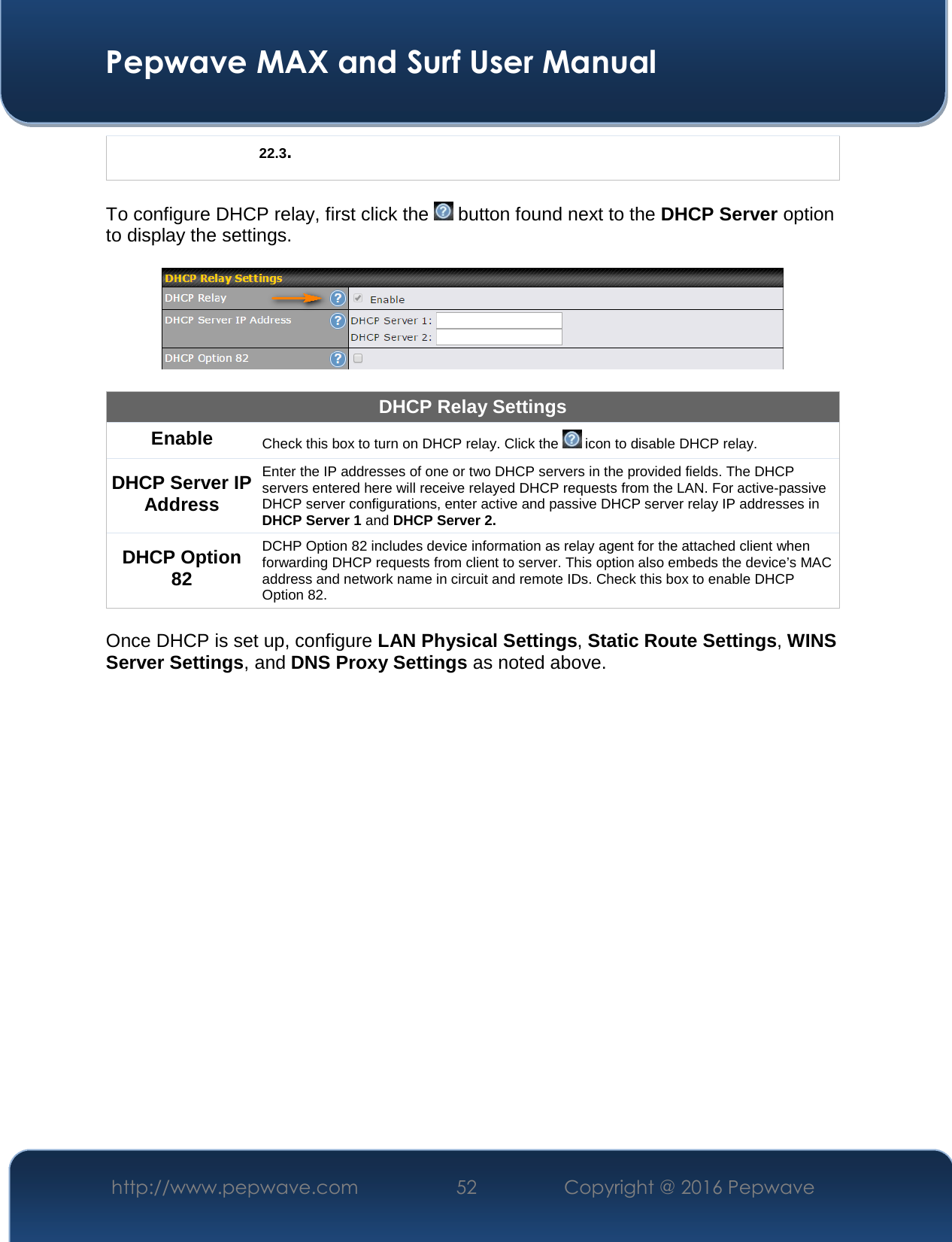  Pepwave MAX and Surf User Manual http://www.pepwave.com  52    Copyright @ 2016 Pepwave   22.3.  To configure DHCP relay, first click the   button found next to the DHCP Server option to display the settings.    DHCP Relay Settings Enable Check this box to turn on DHCP relay. Click the   icon to disable DHCP relay. DHCP Server IP Address Enter the IP addresses of one or two DHCP servers in the provided fields. The DHCP servers entered here will receive relayed DHCP requests from the LAN. For active-passive DHCP server configurations, enter active and passive DHCP server relay IP addresses in DHCP Server 1 and DHCP Server 2. DHCP Option 82 DCHP Option 82 includes device information as relay agent for the attached client when forwarding DHCP requests from client to server. This option also embeds the device’s MAC address and network name in circuit and remote IDs. Check this box to enable DHCP Option 82.  Once DHCP is set up, configure LAN Physical Settings, Static Route Settings, WINS Server Settings, and DNS Proxy Settings as noted above.       