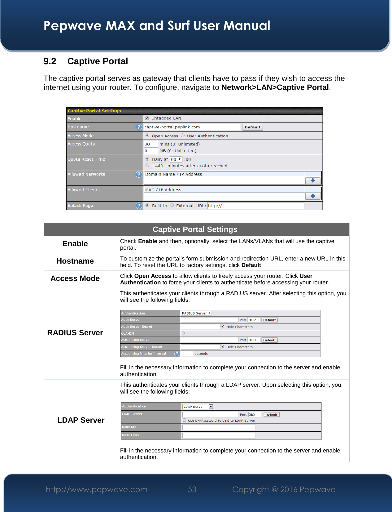  Pepwave MAX and Surf User Manual http://www.pepwave.com  53    Copyright @ 2016 Pepwave   9.2  Captive Portal The captive portal serves as gateway that clients have to pass if they wish to access the internet using your router. To configure, navigate to Network&gt;LAN&gt;Captive Portal.    Captive Portal Settings Enable Check Enable and then, optionally, select the LANs/VLANs that will use the captive portal.  Hostname To customize the portal’s form submission and redirection URL, enter a new URL in this field. To reset the URL to factory settings, click Default. Access Mode Click Open Access to allow clients to freely access your router. Click User Authentication to force your clients to authenticate before accessing your router. RADIUS Server This authenticates your clients through a RADIUS server. After selecting this option, you will see the following fields:    Fill in the necessary information to complete your connection to the server and enable authentication. LDAP Server This authenticates your clients through a LDAP server. Upon selecting this option, you will see the following fields:    Fill in the necessary information to complete your connection to the server and enable authentication. 