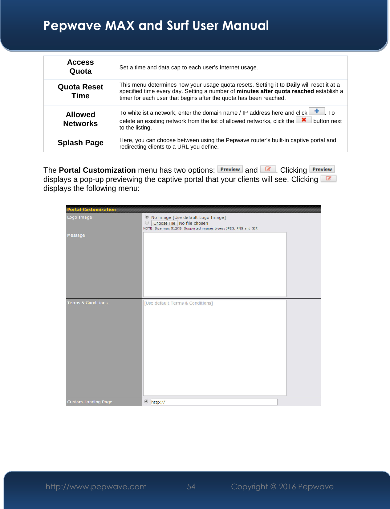  Pepwave MAX and Surf User Manual http://www.pepwave.com  54    Copyright @ 2016 Pepwave   Access Quota Set a time and data cap to each user’s Internet usage. Quota Reset Time This menu determines how your usage quota resets. Setting it to Daily will reset it at a specified time every day. Setting a number of minutes after quota reached establish a timer for each user that begins after the quota has been reached. Allowed Networks To whitelist a network, enter the domain name / IP address here and click  . To delete an existing network from the list of allowed networks, click the   button next to the listing. Splash Page Here, you can choose between using the Pepwave router’s built-in captive portal and redirecting clients to a URL you define.  The Portal Customization menu has two options:   and  . Clicking   displays a pop-up previewing the captive portal that your clients will see. Clicking   displays the following menu:      