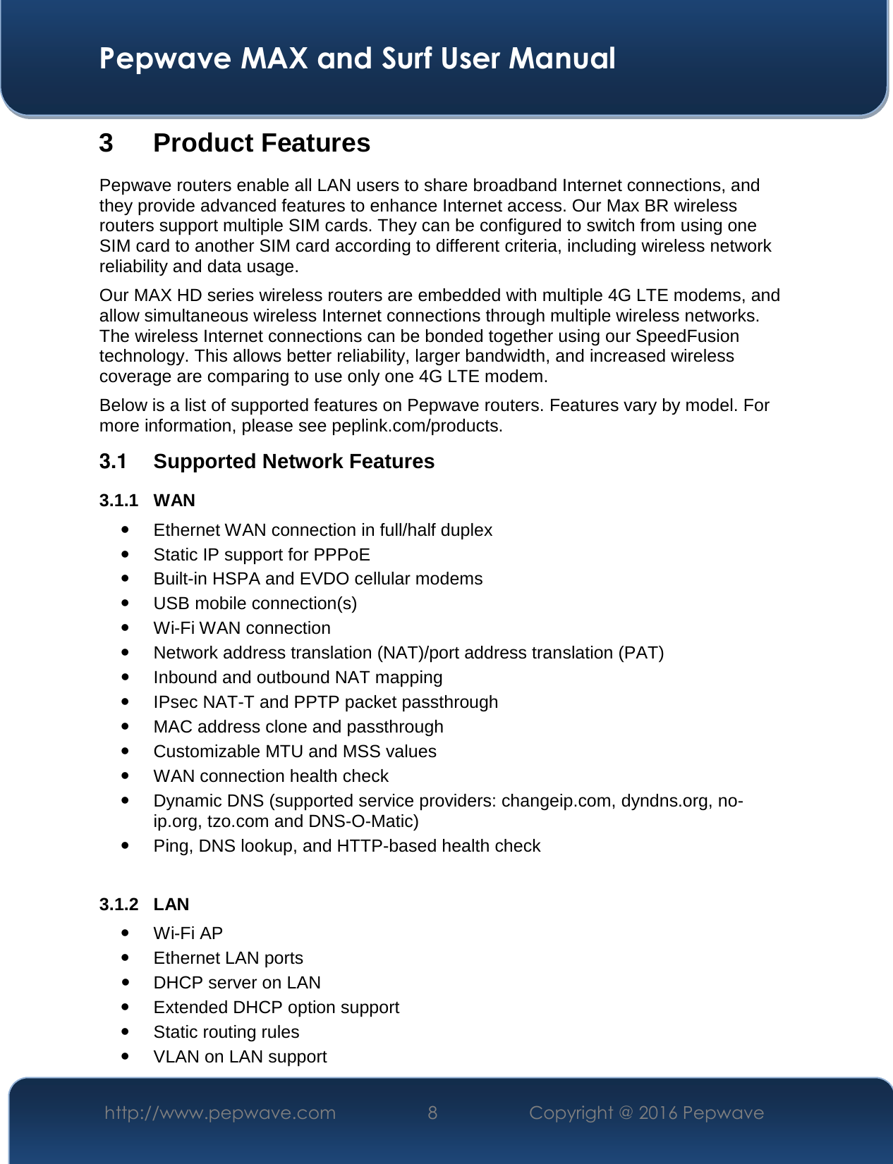  Pepwave MAX and Surf User Manual http://www.pepwave.com  8    Copyright @ 2016 Pepwave   3 Product Features Pepwave routers enable all LAN users to share broadband Internet connections, and they provide advanced features to enhance Internet access. Our Max BR wireless routers support multiple SIM cards. They can be configured to switch from using one SIM card to another SIM card according to different criteria, including wireless network reliability and data usage.  Our MAX HD series wireless routers are embedded with multiple 4G LTE modems, and allow simultaneous wireless Internet connections through multiple wireless networks. The wireless Internet connections can be bonded together using our SpeedFusion technology. This allows better reliability, larger bandwidth, and increased wireless coverage are comparing to use only one 4G LTE modem. Below is a list of supported features on Pepwave routers. Features vary by model. For more information, please see peplink.com/products. 3.1  Supported Network Features 3.1.1 WAN  Ethernet WAN connection in full/half duplex  Static IP support for PPPoE  Built-in HSPA and EVDO cellular modems  USB mobile connection(s)   Wi-Fi WAN connection  Network address translation (NAT)/port address translation (PAT)  Inbound and outbound NAT mapping  IPsec NAT-T and PPTP packet passthrough  MAC address clone and passthrough  Customizable MTU and MSS values  WAN connection health check  Dynamic DNS (supported service providers: changeip.com, dyndns.org, no-ip.org, tzo.com and DNS-O-Matic)  Ping, DNS lookup, and HTTP-based health check  3.1.2 LAN  Wi-Fi AP  Ethernet LAN ports  DHCP server on LAN  Extended DHCP option support  Static routing rules  VLAN on LAN support 