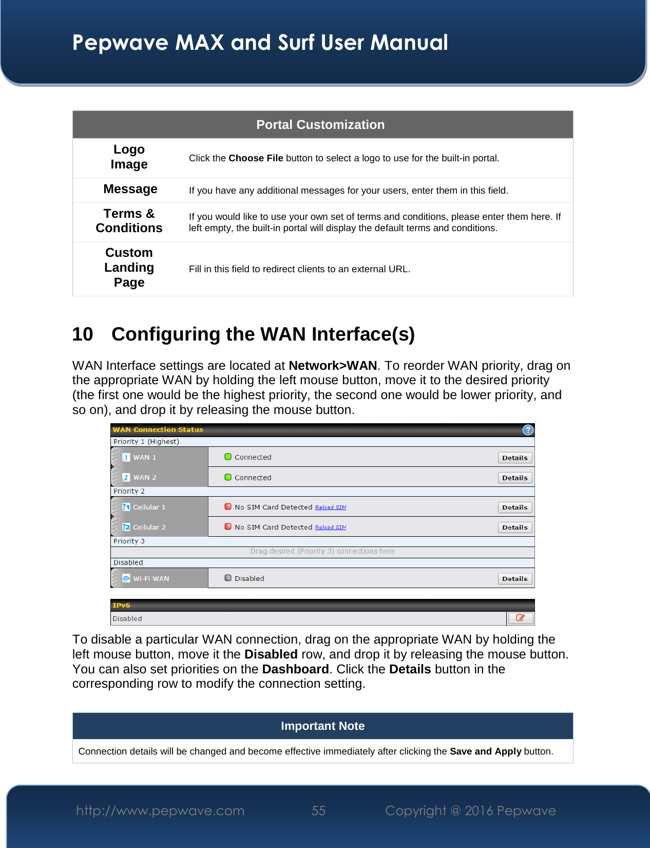  Pepwave MAX and Surf User Manual http://www.pepwave.com  55    Copyright @ 2016 Pepwave    Portal Customization Logo Image Click the Choose File button to select a logo to use for the built-in portal. Message If you have any additional messages for your users, enter them in this field. Terms &amp; Conditions If you would like to use your own set of terms and conditions, please enter them here. If left empty, the built-in portal will display the default terms and conditions. Custom Landing Page Fill in this field to redirect clients to an external URL.   10 Configuring the WAN Interface(s) WAN Interface settings are located at Network&gt;WAN. To reorder WAN priority, drag on the appropriate WAN by holding the left mouse button, move it to the desired priority (the first one would be the highest priority, the second one would be lower priority, and so on), and drop it by releasing the mouse button.  To disable a particular WAN connection, drag on the appropriate WAN by holding the left mouse button, move it the Disabled row, and drop it by releasing the mouse button. You can also set priorities on the Dashboard. Click the Details button in the corresponding row to modify the connection setting.  Important Note Connection details will be changed and become effective immediately after clicking the Save and Apply button.  