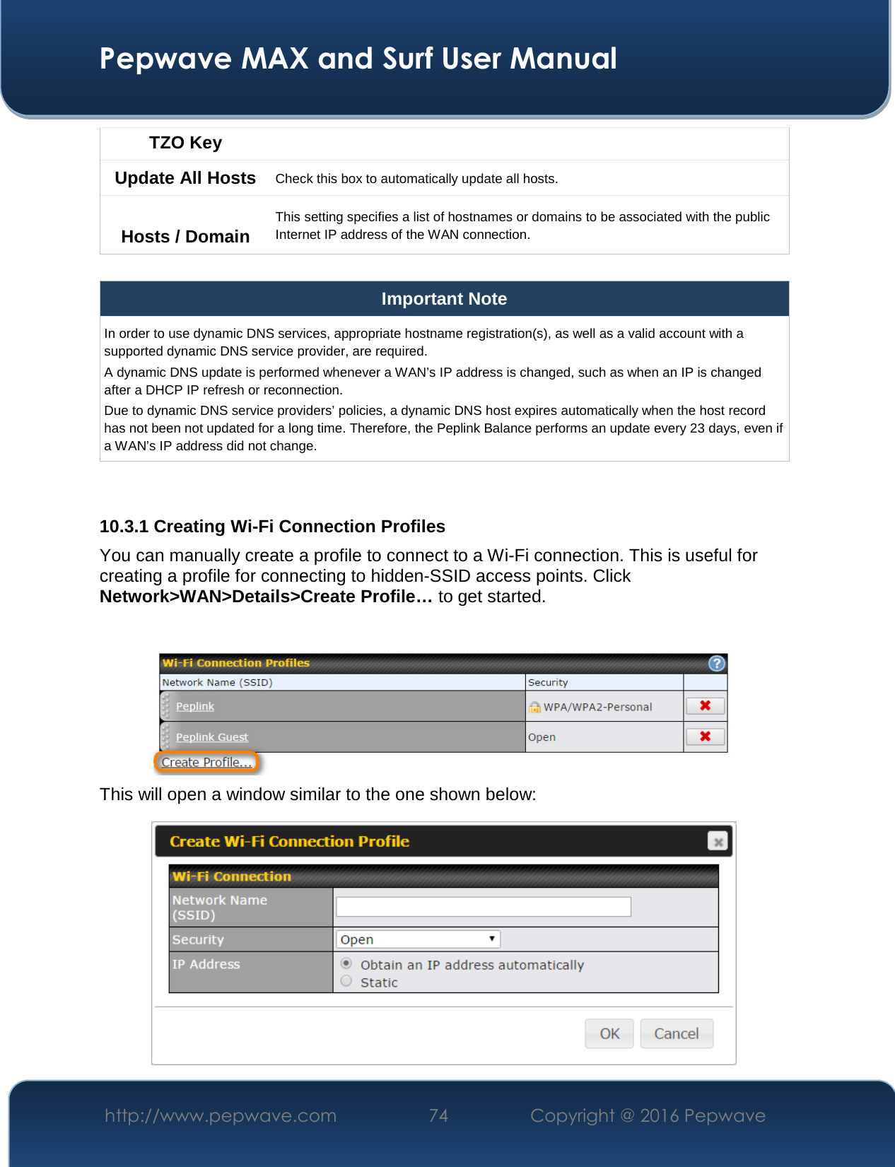  Pepwave MAX and Surf User Manual http://www.pepwave.com  74    Copyright @ 2016 Pepwave   TZO Key Update All Hosts Check this box to automatically update all hosts.  Hosts / Domain This setting specifies a list of hostnames or domains to be associated with the public Internet IP address of the WAN connection.  Important Note In order to use dynamic DNS services, appropriate hostname registration(s), as well as a valid account with a supported dynamic DNS service provider, are required. A dynamic DNS update is performed whenever a WAN’s IP address is changed, such as when an IP is changed after a DHCP IP refresh or reconnection. Due to dynamic DNS service providers’ policies, a dynamic DNS host expires automatically when the host record has not been not updated for a long time. Therefore, the Peplink Balance performs an update every 23 days, even if a WAN’s IP address did not change.   10.3.1 Creating Wi-Fi Connection Profiles You can manually create a profile to connect to a Wi-Fi connection. This is useful for creating a profile for connecting to hidden-SSID access points. Click Network&gt;WAN&gt;Details&gt;Create Profile… to get started.   This will open a window similar to the one shown below:  