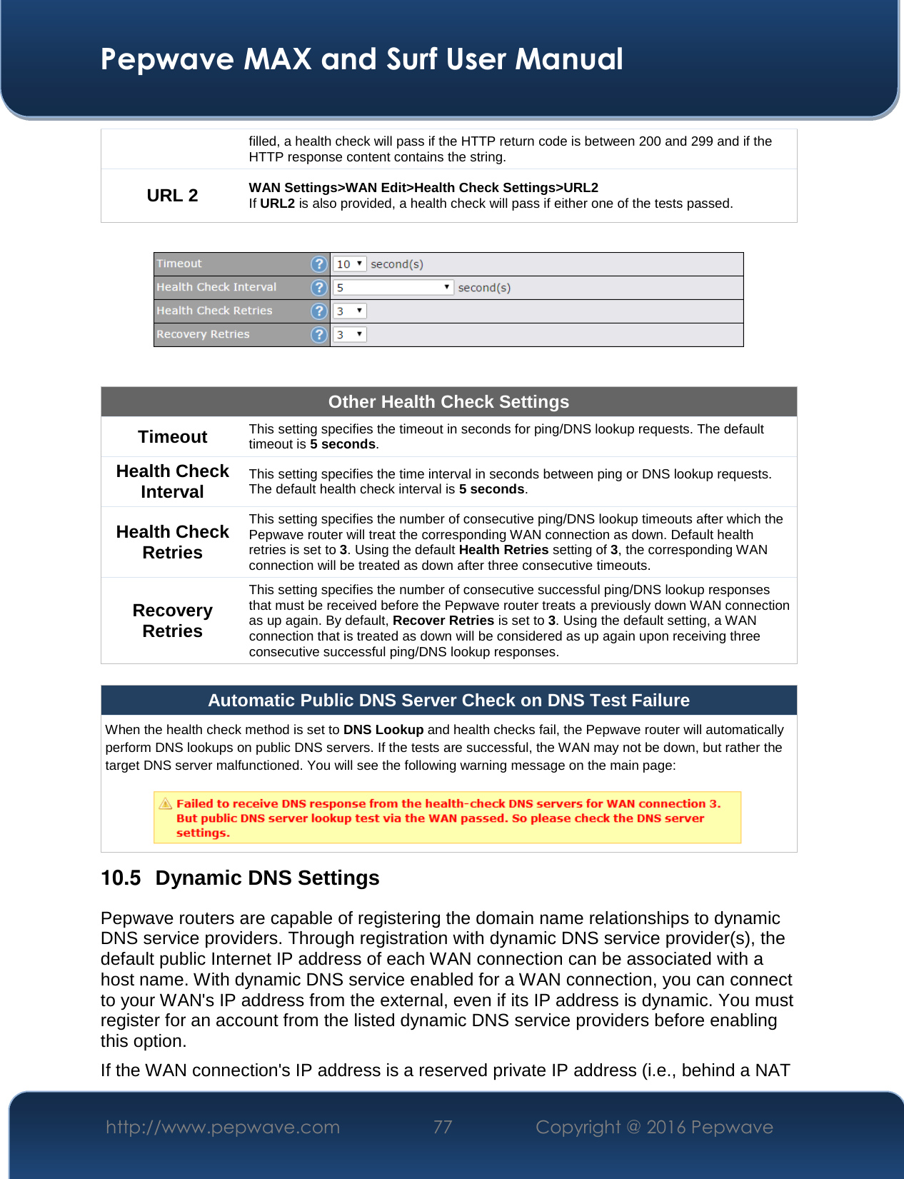  Pepwave MAX and Surf User Manual http://www.pepwave.com  77    Copyright @ 2016 Pepwave   filled, a health check will pass if the HTTP return code is between 200 and 299 and if the HTTP response content contains the string. URL 2 WAN Settings&gt;WAN Edit&gt;Health Check Settings&gt;URL2 If URL2 is also provided, a health check will pass if either one of the tests passed.    Other Health Check Settings Timeout This setting specifies the timeout in seconds for ping/DNS lookup requests. The default timeout is 5 seconds. Health Check Interval This setting specifies the time interval in seconds between ping or DNS lookup requests. The default health check interval is 5 seconds. Health Check Retries This setting specifies the number of consecutive ping/DNS lookup timeouts after which the Pepwave router will treat the corresponding WAN connection as down. Default health retries is set to 3. Using the default Health Retries setting of 3, the corresponding WAN connection will be treated as down after three consecutive timeouts. Recovery Retries This setting specifies the number of consecutive successful ping/DNS lookup responses that must be received before the Pepwave router treats a previously down WAN connection as up again. By default, Recover Retries is set to 3. Using the default setting, a WAN connection that is treated as down will be considered as up again upon receiving three consecutive successful ping/DNS lookup responses.  Automatic Public DNS Server Check on DNS Test Failure When the health check method is set to DNS Lookup and health checks fail, the Pepwave router will automatically perform DNS lookups on public DNS servers. If the tests are successful, the WAN may not be down, but rather the target DNS server malfunctioned. You will see the following warning message on the main page:   10.5  Dynamic DNS Settings Pepwave routers are capable of registering the domain name relationships to dynamic DNS service providers. Through registration with dynamic DNS service provider(s), the default public Internet IP address of each WAN connection can be associated with a host name. With dynamic DNS service enabled for a WAN connection, you can connect to your WAN&apos;s IP address from the external, even if its IP address is dynamic. You must register for an account from the listed dynamic DNS service providers before enabling this option. If the WAN connection&apos;s IP address is a reserved private IP address (i.e., behind a NAT 