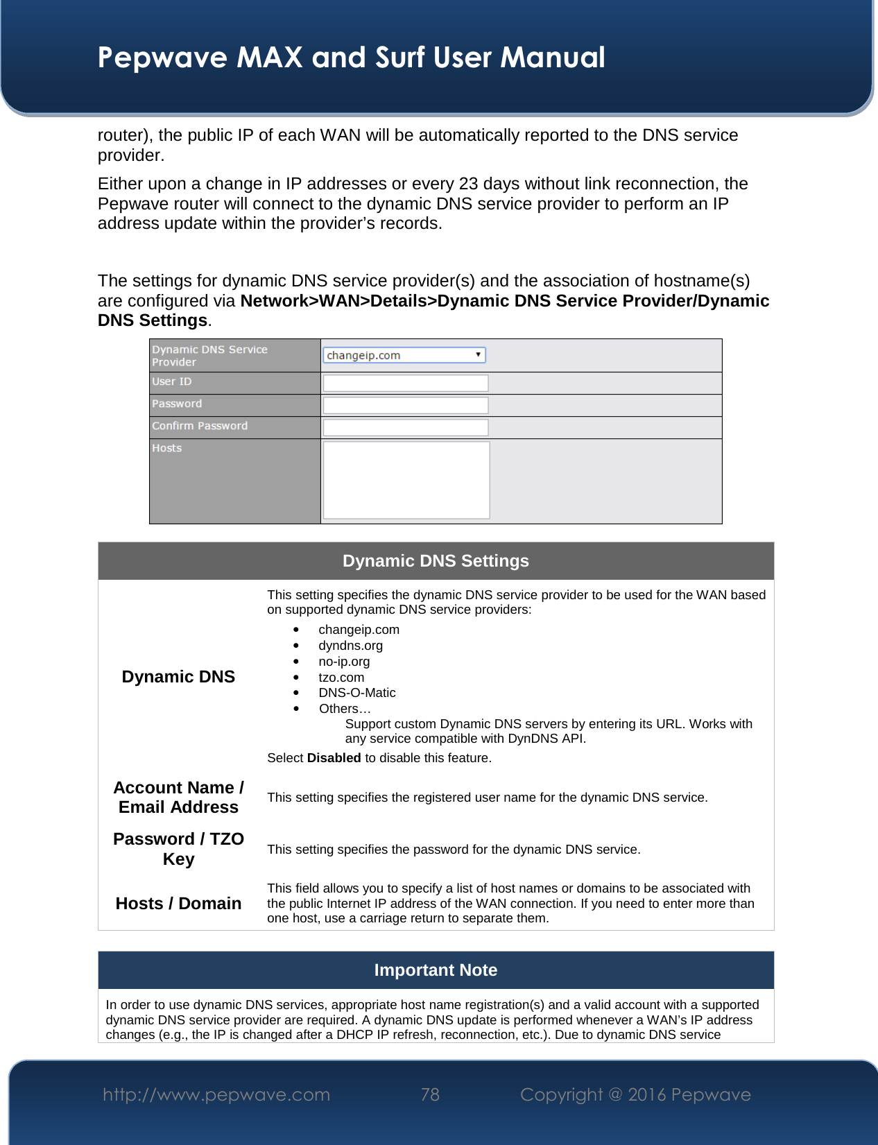  Pepwave MAX and Surf User Manual http://www.pepwave.com  78    Copyright @ 2016 Pepwave   router), the public IP of each WAN will be automatically reported to the DNS service provider. Either upon a change in IP addresses or every 23 days without link reconnection, the Pepwave router will connect to the dynamic DNS service provider to perform an IP address update within the provider’s records.  The settings for dynamic DNS service provider(s) and the association of hostname(s) are configured via Network&gt;WAN&gt;Details&gt;Dynamic DNS Service Provider/Dynamic DNS Settings.  Dynamic DNS Settings Dynamic DNS This setting specifies the dynamic DNS service provider to be used for the WAN based on supported dynamic DNS service providers: • changeip.com • dyndns.org • no-ip.org • tzo.com • DNS-O-Matic • Others… Support custom Dynamic DNS servers by entering its URL. Works with any service compatible with DynDNS API. Select Disabled to disable this feature. Account Name / Email Address This setting specifies the registered user name for the dynamic DNS service. Password / TZO Key This setting specifies the password for the dynamic DNS service. Hosts / Domain This field allows you to specify a list of host names or domains to be associated with the public Internet IP address of the WAN connection. If you need to enter more than one host, use a carriage return to separate them.  Important Note In order to use dynamic DNS services, appropriate host name registration(s) and a valid account with a supported dynamic DNS service provider are required. A dynamic DNS update is performed whenever a WAN’s IP address changes (e.g., the IP is changed after a DHCP IP refresh, reconnection, etc.). Due to dynamic DNS service 