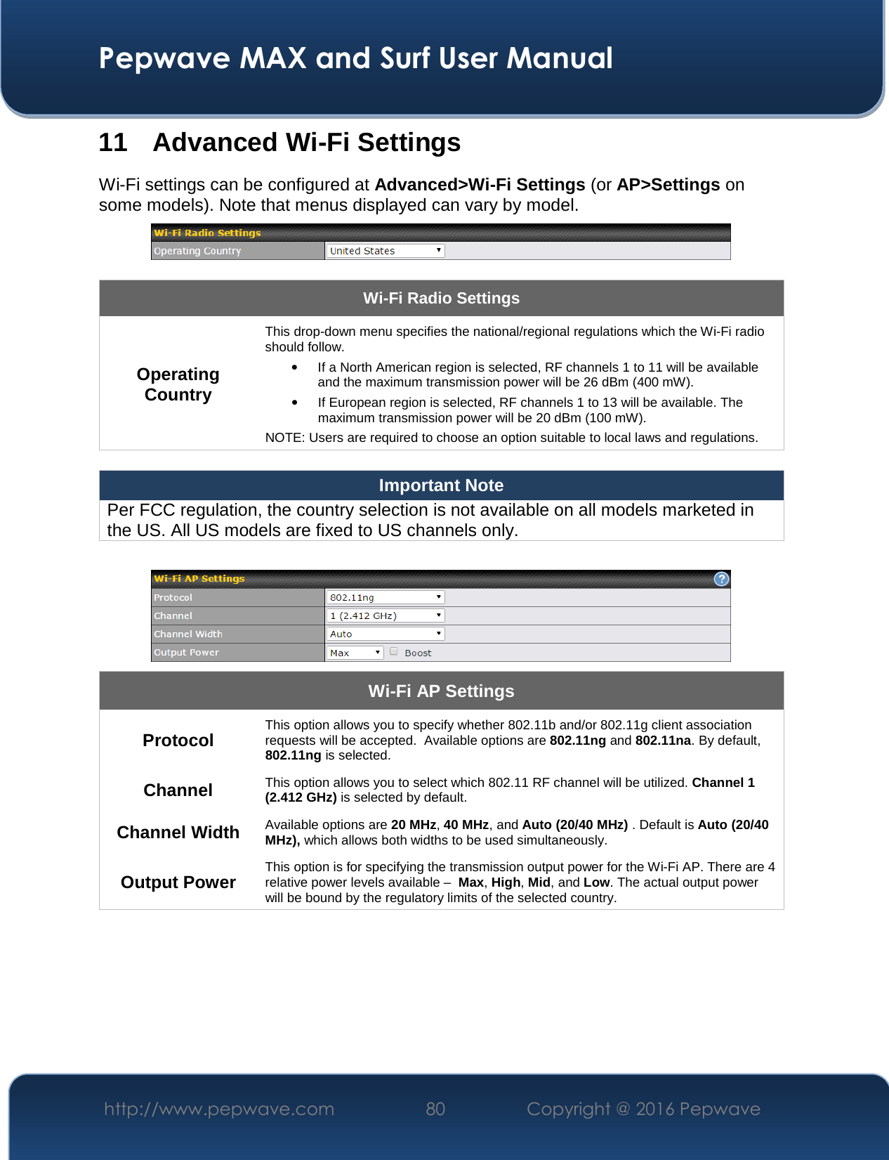  Pepwave MAX and Surf User Manual http://www.pepwave.com  80    Copyright @ 2016 Pepwave   11 Advanced Wi-Fi Settings Wi-Fi settings can be configured at Advanced&gt;Wi-Fi Settings (or AP&gt;Settings on some models). Note that menus displayed can vary by model.   Wi-Fi Radio Settings Operating Country This drop-down menu specifies the national/regional regulations which the Wi-Fi radio should follow.   • If a North American region is selected, RF channels 1 to 11 will be available and the maximum transmission power will be 26 dBm (400 mW).   • If European region is selected, RF channels 1 to 13 will be available. The maximum transmission power will be 20 dBm (100 mW). NOTE: Users are required to choose an option suitable to local laws and regulations.  Important Note Per FCC regulation, the country selection is not available on all models marketed in the US. All US models are fixed to US channels only.   Wi-Fi AP Settings Protocol This option allows you to specify whether 802.11b and/or 802.11g client association requests will be accepted.  Available options are 802.11ng and 802.11na. By default, 802.11ng is selected.  Channel This option allows you to select which 802.11 RF channel will be utilized. Channel 1 (2.412 GHz) is selected by default.  Channel Width Available options are 20 MHz, 40 MHz, and Auto (20/40 MHz) . Default is Auto (20/40 MHz), which allows both widths to be used simultaneously.  Output Power This option is for specifying the transmission output power for the Wi-Fi AP. There are 4 relative power levels available –  Max, High, Mid, and Low. The actual output power will be bound by the regulatory limits of the selected country.      