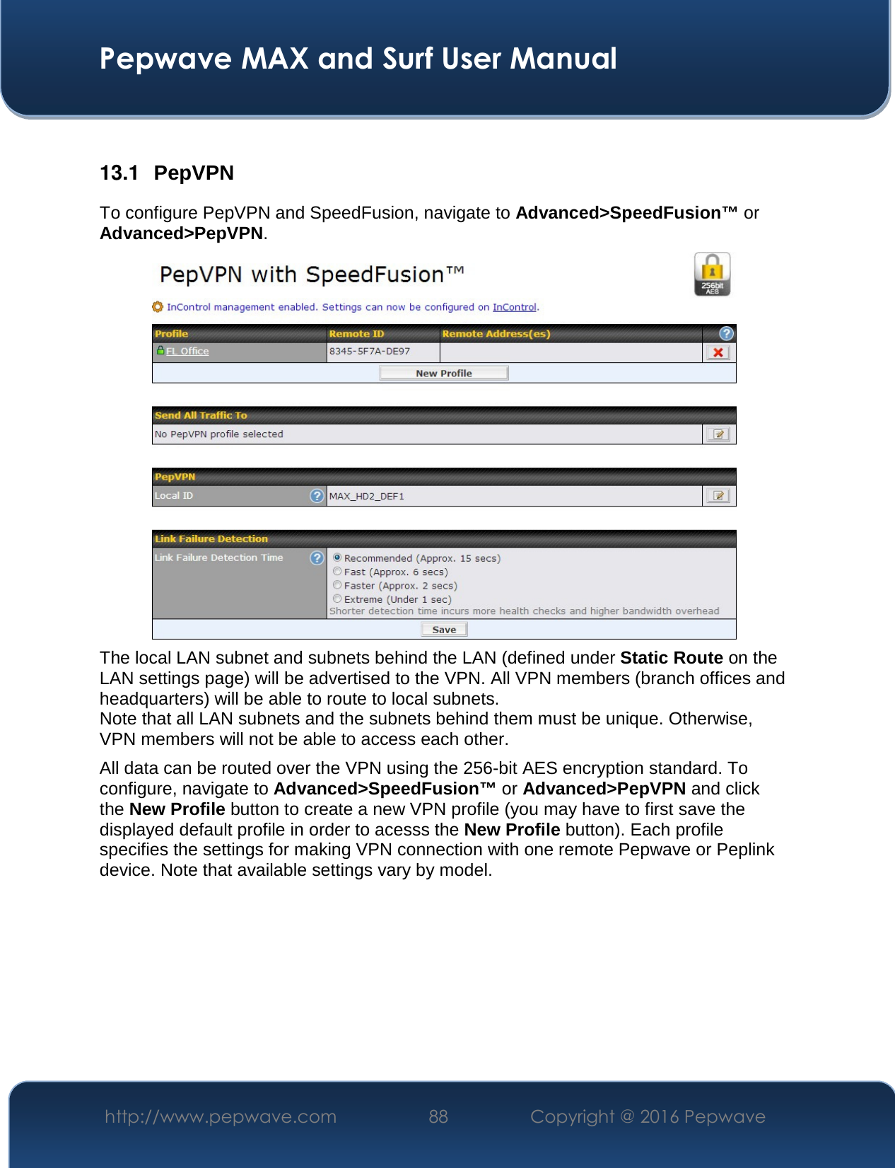  Pepwave MAX and Surf User Manual http://www.pepwave.com  88    Copyright @ 2016 Pepwave    13.1  PepVPN To configure PepVPN and SpeedFusion, navigate to Advanced&gt;SpeedFusion™ or Advanced&gt;PepVPN.  The local LAN subnet and subnets behind the LAN (defined under Static Route on the LAN settings page) will be advertised to the VPN. All VPN members (branch offices and headquarters) will be able to route to local subnets. Note that all LAN subnets and the subnets behind them must be unique. Otherwise, VPN members will not be able to access each other. All data can be routed over the VPN using the 256-bit AES encryption standard. To configure, navigate to Advanced&gt;SpeedFusion™ or Advanced&gt;PepVPN and click the New Profile button to create a new VPN profile (you may have to first save the displayed default profile in order to acesss the New Profile button). Each profile specifies the settings for making VPN connection with one remote Pepwave or Peplink device. Note that available settings vary by model. 