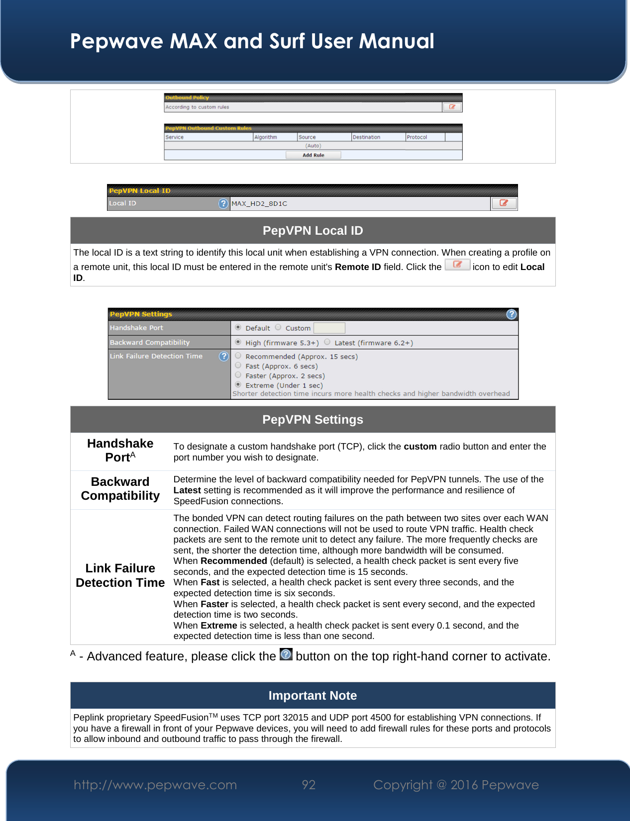  Pepwave MAX and Surf User Manual http://www.pepwave.com  92    Copyright @ 2016 Pepwave        PepVPN Local ID The local ID is a text string to identify this local unit when establishing a VPN connection. When creating a profile on a remote unit, this local ID must be entered in the remote unit&apos;s Remote ID field. Click the   icon to edit Local ID.   PepVPN Settings Handshake PortA To designate a custom handshake port (TCP), click the custom radio button and enter the port number you wish to designate. Backward Compatibility Determine the level of backward compatibility needed for PepVPN tunnels. The use of the Latest setting is recommended as it will improve the performance and resilience of SpeedFusion connections. Link Failure Detection Time The bonded VPN can detect routing failures on the path between two sites over each WAN connection. Failed WAN connections will not be used to route VPN traffic. Health check packets are sent to the remote unit to detect any failure. The more frequently checks are sent, the shorter the detection time, although more bandwidth will be consumed. When Recommended (default) is selected, a health check packet is sent every five seconds, and the expected detection time is 15 seconds. When Fast is selected, a health check packet is sent every three seconds, and the expected detection time is six seconds. When Faster is selected, a health check packet is sent every second, and the expected detection time is two seconds. When Extreme is selected, a health check packet is sent every 0.1 second, and the expected detection time is less than one second. A - Advanced feature, please click the   button on the top right-hand corner to activate.  Important Note Peplink proprietary SpeedFusionTM uses TCP port 32015 and UDP port 4500 for establishing VPN connections. If you have a firewall in front of your Pepwave devices, you will need to add firewall rules for these ports and protocols to allow inbound and outbound traffic to pass through the firewall. 