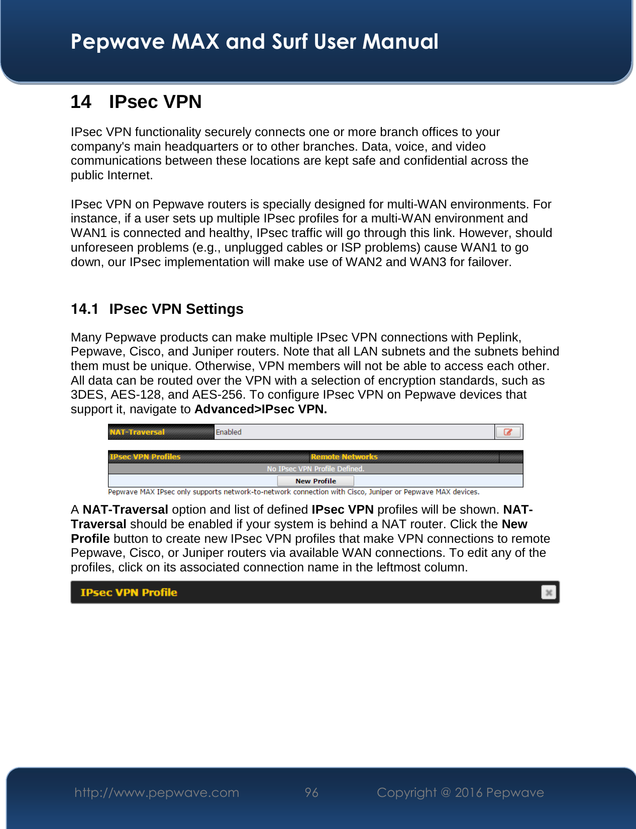  Pepwave MAX and Surf User Manual http://www.pepwave.com  96    Copyright @ 2016 Pepwave   14 IPsec VPN IPsec VPN functionality securely connects one or more branch offices to your company&apos;s main headquarters or to other branches. Data, voice, and video communications between these locations are kept safe and confidential across the public Internet.  IPsec VPN on Pepwave routers is specially designed for multi-WAN environments. For instance, if a user sets up multiple IPsec profiles for a multi-WAN environment and WAN1 is connected and healthy, IPsec traffic will go through this link. However, should unforeseen problems (e.g., unplugged cables or ISP problems) cause WAN1 to go down, our IPsec implementation will make use of WAN2 and WAN3 for failover.  14.1  IPsec VPN Settings Many Pepwave products can make multiple IPsec VPN connections with Peplink, Pepwave, Cisco, and Juniper routers. Note that all LAN subnets and the subnets behind them must be unique. Otherwise, VPN members will not be able to access each other. All data can be routed over the VPN with a selection of encryption standards, such as 3DES, AES-128, and AES-256. To configure IPsec VPN on Pepwave devices that support it, navigate to Advanced&gt;IPsec VPN.  A NAT-Traversal option and list of defined IPsec VPN profiles will be shown. NAT-Traversal should be enabled if your system is behind a NAT router. Click the New Profile button to create new IPsec VPN profiles that make VPN connections to remote Pepwave, Cisco, or Juniper routers via available WAN connections. To edit any of the profiles, click on its associated connection name in the leftmost column.       