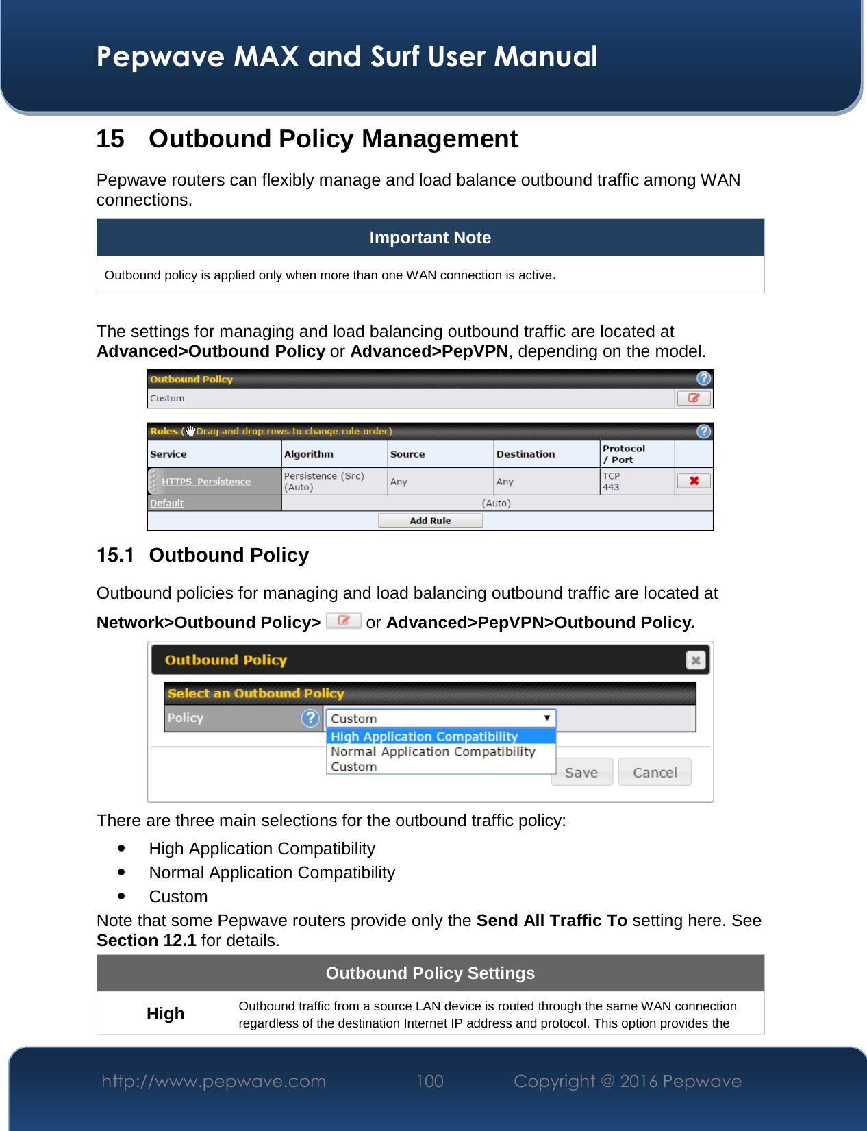  Pepwave MAX and Surf User Manual http://www.pepwave.com  100    Copyright @ 2016 Pepwave   15 Outbound Policy Management Pepwave routers can flexibly manage and load balance outbound traffic among WAN connections.  Important Note Outbound policy is applied only when more than one WAN connection is active.  The settings for managing and load balancing outbound traffic are located at Advanced&gt;Outbound Policy or Advanced&gt;PepVPN, depending on the model.  15.1  Outbound Policy Outbound policies for managing and load balancing outbound traffic are located at Network&gt;Outbound Policy&gt;  or Advanced&gt;PepVPN&gt;Outbound Policy.  There are three main selections for the outbound traffic policy:  High Application Compatibility  Normal Application Compatibility  Custom  Note that some Pepwave routers provide only the Send All Traffic To setting here. See Section 12.1 for details.  Outbound Policy Settings High Outbound traffic from a source LAN device is routed through the same WAN connection regardless of the destination Internet IP address and protocol. This option provides the 