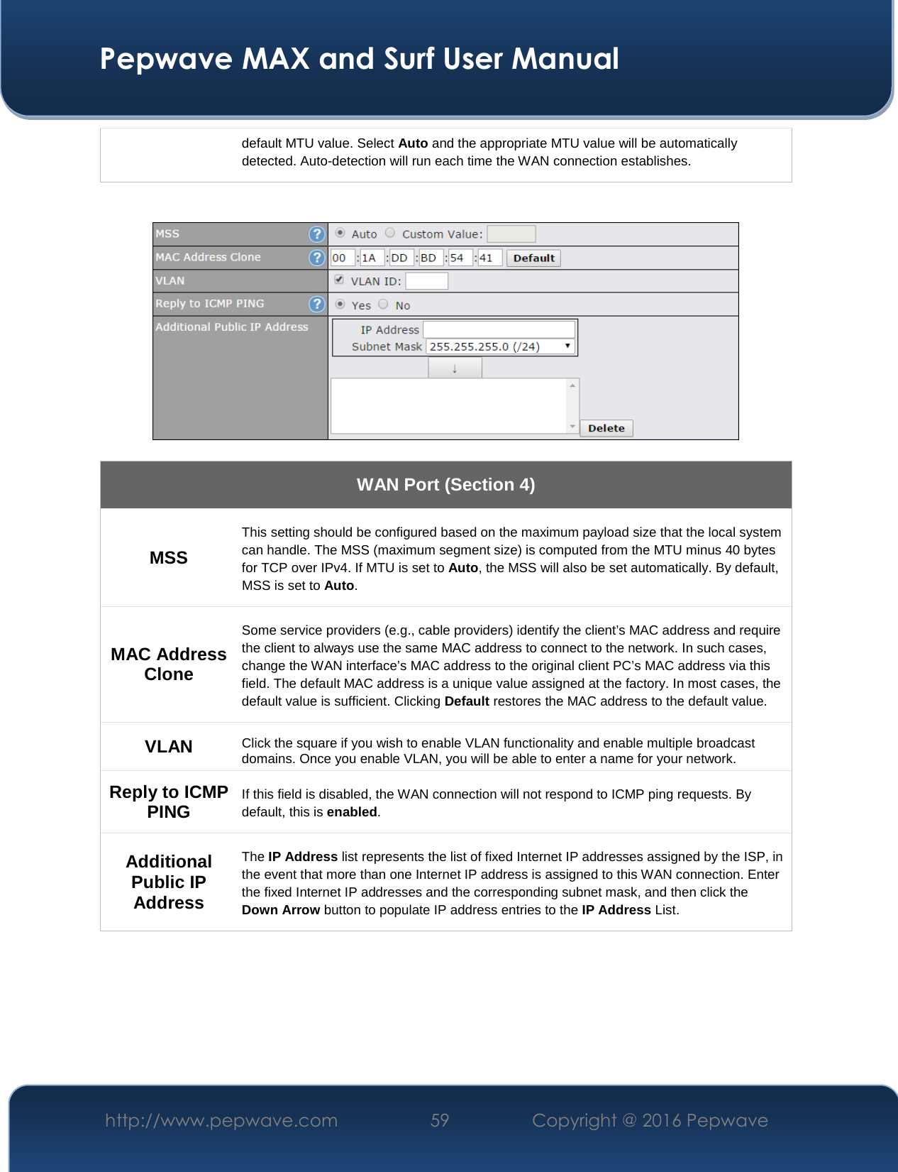  Pepwave MAX and Surf User Manual http://www.pepwave.com  59    Copyright @ 2016 Pepwave   default MTU value. Select Auto and the appropriate MTU value will be automatically detected. Auto-detection will run each time the WAN connection establishes.      WAN Port (Section 4) MSS This setting should be configured based on the maximum payload size that the local system can handle. The MSS (maximum segment size) is computed from the MTU minus 40 bytes for TCP over IPv4. If MTU is set to Auto, the MSS will also be set automatically. By default, MSS is set to Auto. MAC Address Clone Some service providers (e.g., cable providers) identify the client’s MAC address and require the client to always use the same MAC address to connect to the network. In such cases, change the WAN interface’s MAC address to the original client PC’s MAC address via this field. The default MAC address is a unique value assigned at the factory. In most cases, the default value is sufficient. Clicking Default restores the MAC address to the default value. VLAN Click the square if you wish to enable VLAN functionality and enable multiple broadcast domains. Once you enable VLAN, you will be able to enter a name for your network. Reply to ICMP PING If this field is disabled, the WAN connection will not respond to ICMP ping requests. By default, this is enabled. Additional Public IP Address The IP Address list represents the list of fixed Internet IP addresses assigned by the ISP, in the event that more than one Internet IP address is assigned to this WAN connection. Enter the fixed Internet IP addresses and the corresponding subnet mask, and then click the Down Arrow button to populate IP address entries to the IP Address List.        