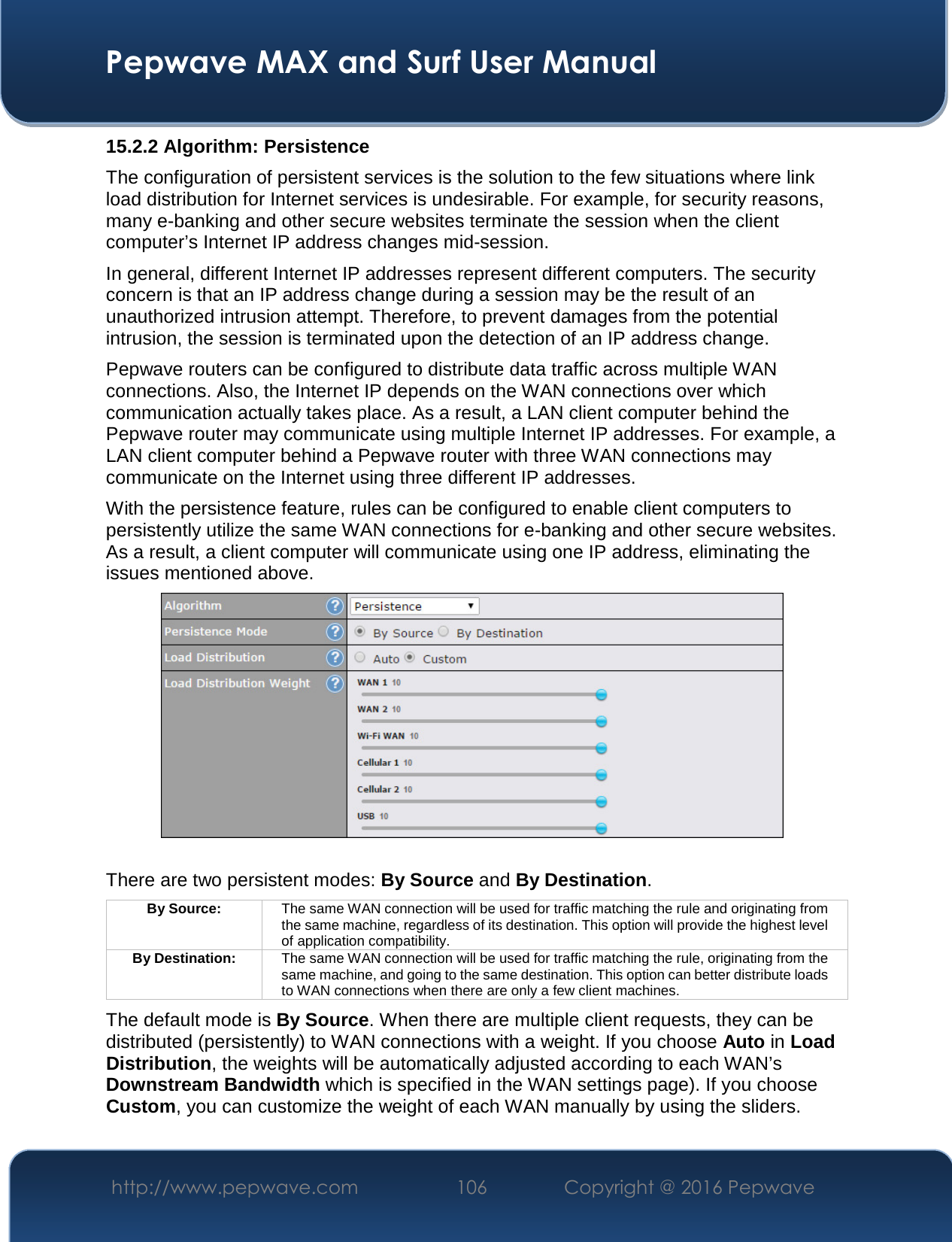  Pepwave MAX and Surf User Manual http://www.pepwave.com  106    Copyright @ 2016 Pepwave   15.2.2 Algorithm: Persistence The configuration of persistent services is the solution to the few situations where link load distribution for Internet services is undesirable. For example, for security reasons, many e-banking and other secure websites terminate the session when the client computer’s Internet IP address changes mid-session.   In general, different Internet IP addresses represent different computers. The security concern is that an IP address change during a session may be the result of an unauthorized intrusion attempt. Therefore, to prevent damages from the potential intrusion, the session is terminated upon the detection of an IP address change. Pepwave routers can be configured to distribute data traffic across multiple WAN connections. Also, the Internet IP depends on the WAN connections over which communication actually takes place. As a result, a LAN client computer behind the Pepwave router may communicate using multiple Internet IP addresses. For example, a LAN client computer behind a Pepwave router with three WAN connections may communicate on the Internet using three different IP addresses. With the persistence feature, rules can be configured to enable client computers to persistently utilize the same WAN connections for e-banking and other secure websites. As a result, a client computer will communicate using one IP address, eliminating the issues mentioned above.   There are two persistent modes: By Source and By Destination.   By Source:  The same WAN connection will be used for traffic matching the rule and originating from the same machine, regardless of its destination. This option will provide the highest level of application compatibility. By Destination:  The same WAN connection will be used for traffic matching the rule, originating from the same machine, and going to the same destination. This option can better distribute loads to WAN connections when there are only a few client machines. The default mode is By Source. When there are multiple client requests, they can be distributed (persistently) to WAN connections with a weight. If you choose Auto in Load Distribution, the weights will be automatically adjusted according to each WAN’s Downstream Bandwidth which is specified in the WAN settings page). If you choose Custom, you can customize the weight of each WAN manually by using the sliders. 