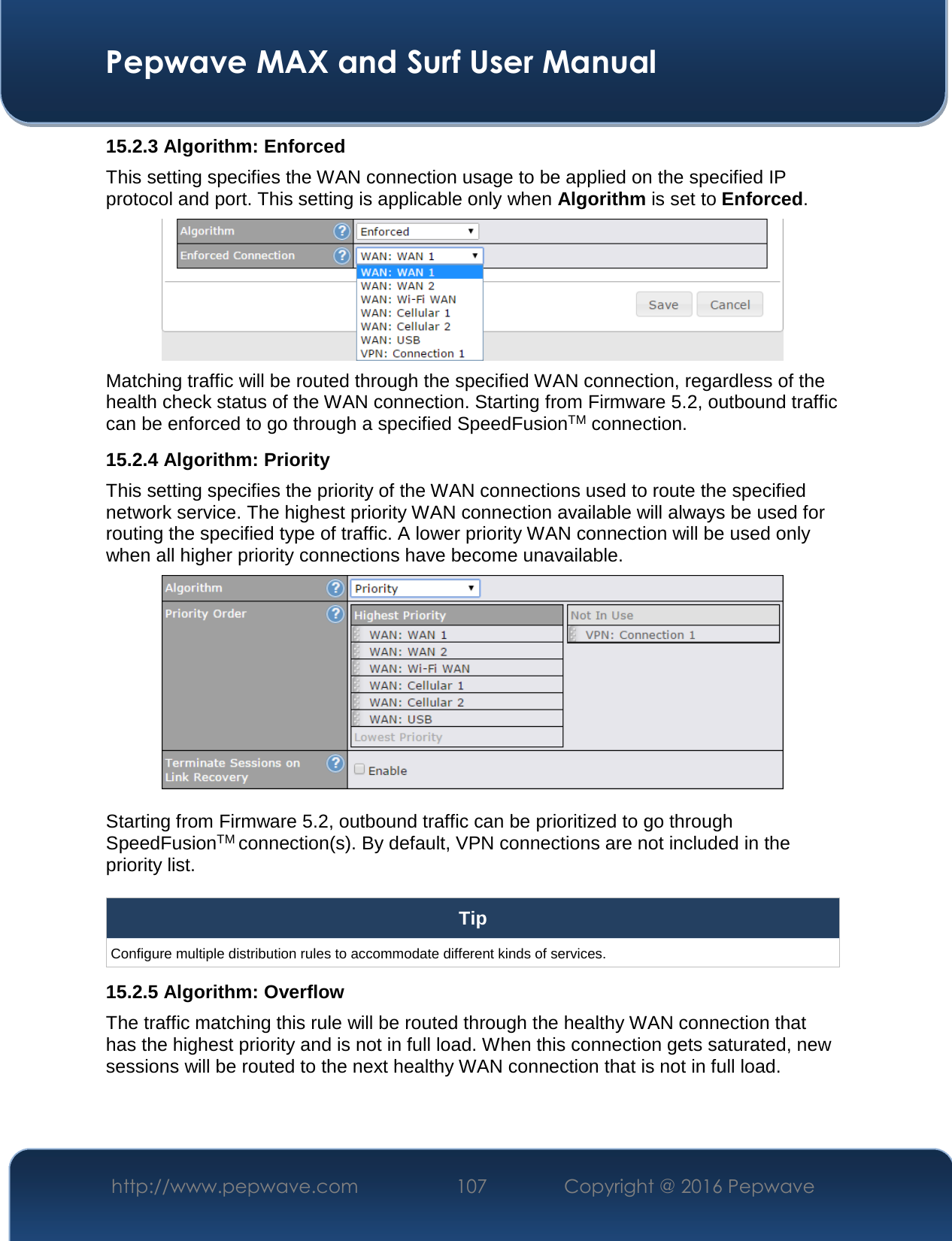  Pepwave MAX and Surf User Manual http://www.pepwave.com  107    Copyright @ 2016 Pepwave   15.2.3 Algorithm: Enforced This setting specifies the WAN connection usage to be applied on the specified IP protocol and port. This setting is applicable only when Algorithm is set to Enforced.  Matching traffic will be routed through the specified WAN connection, regardless of the health check status of the WAN connection. Starting from Firmware 5.2, outbound traffic can be enforced to go through a specified SpeedFusionTM connection. 15.2.4 Algorithm: Priority This setting specifies the priority of the WAN connections used to route the specified network service. The highest priority WAN connection available will always be used for routing the specified type of traffic. A lower priority WAN connection will be used only when all higher priority connections have become unavailable.   Starting from Firmware 5.2, outbound traffic can be prioritized to go through SpeedFusionTM connection(s). By default, VPN connections are not included in the priority list.  Tip Configure multiple distribution rules to accommodate different kinds of services. 15.2.5 Algorithm: Overflow The traffic matching this rule will be routed through the healthy WAN connection that has the highest priority and is not in full load. When this connection gets saturated, new sessions will be routed to the next healthy WAN connection that is not in full load. 