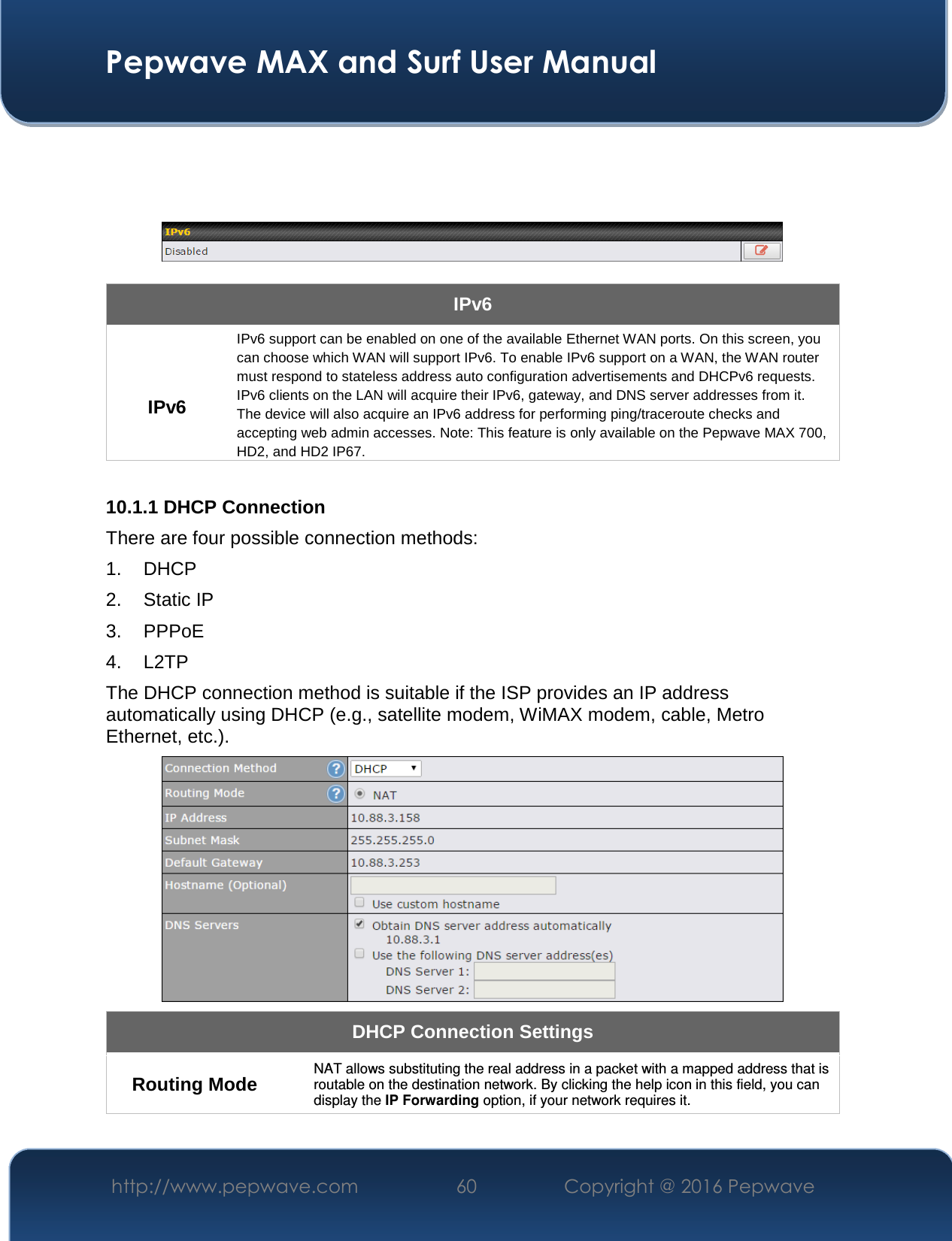  Pepwave MAX and Surf User Manual http://www.pepwave.com  60    Copyright @ 2016 Pepwave         IPv6  IPv6 IPv6 support can be enabled on one of the available Ethernet WAN ports. On this screen, you can choose which WAN will support IPv6. To enable IPv6 support on a WAN, the WAN router must respond to stateless address auto configuration advertisements and DHCPv6 requests. IPv6 clients on the LAN will acquire their IPv6, gateway, and DNS server addresses from it. The device will also acquire an IPv6 address for performing ping/traceroute checks and accepting web admin accesses. Note: This feature is only available on the Pepwave MAX 700, HD2, and HD2 IP67.  10.1.1 DHCP Connection There are four possible connection methods:  1. DHCP 2. Static IP 3. PPPoE 4. L2TP The DHCP connection method is suitable if the ISP provides an IP address automatically using DHCP (e.g., satellite modem, WiMAX modem, cable, Metro Ethernet, etc.).  DHCP Connection Settings  Routing Mode  NAT allows substituting the real address in a packet with a mapped address that is routable on the destination network. By clicking the help icon in this field, you can display the IP Forwarding option, if your network requires it. 