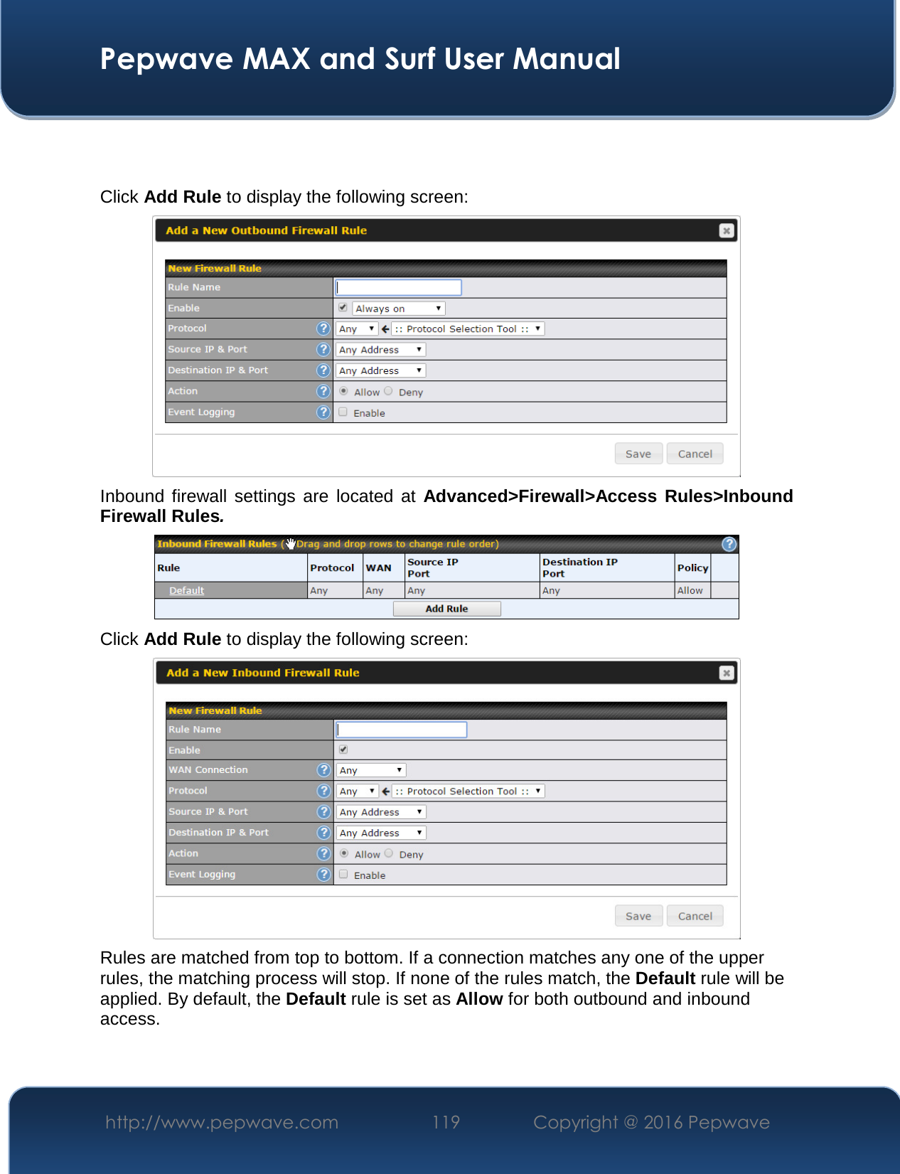  Pepwave MAX and Surf User Manual http://www.pepwave.com  119    Copyright @ 2016 Pepwave     Click Add Rule to display the following screen:  Inbound  firewall  settings  are  located  at Advanced&gt;Firewall&gt;Access  Rules&gt;Inbound Firewall Rules.  Click Add Rule to display the following screen:  Rules are matched from top to bottom. If a connection matches any one of the upper rules, the matching process will stop. If none of the rules match, the Default rule will be applied. By default, the Default rule is set as Allow for both outbound and inbound access.    