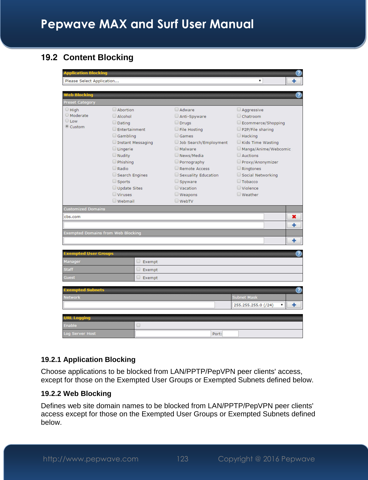  Pepwave MAX and Surf User Manual http://www.pepwave.com  123    Copyright @ 2016 Pepwave   19.2  Content Blocking   19.2.1 Application Blocking Choose applications to be blocked from LAN/PPTP/PepVPN peer clients&apos; access, except for those on the Exempted User Groups or Exempted Subnets defined below. 19.2.2 Web Blocking Defines web site domain names to be blocked from LAN/PPTP/PepVPN peer clients&apos; access except for those on the Exempted User Groups or Exempted Subnets defined below.  