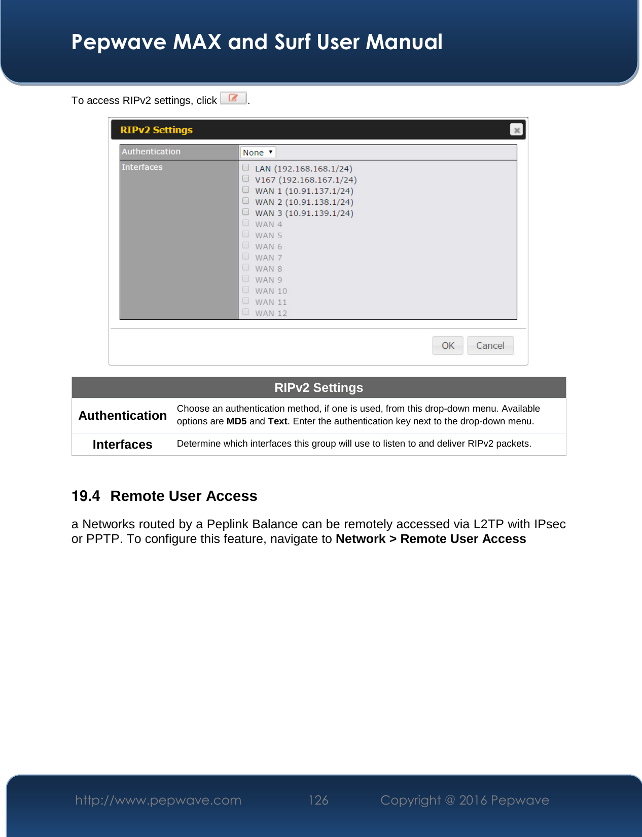  Pepwave MAX and Surf User Manual http://www.pepwave.com  126    Copyright @ 2016 Pepwave   To access RIPv2 settings, click  .  RIPv2 Settings Authentication Choose an authentication method, if one is used, from this drop-down menu. Available options are MD5 and Text. Enter the authentication key next to the drop-down menu. Interfaces Determine which interfaces this group will use to listen to and deliver RIPv2 packets.  19.4  Remote User Access a Networks routed by a Peplink Balance can be remotely accessed via L2TP with IPsec or PPTP. To configure this feature, navigate to Network &gt; Remote User Access  