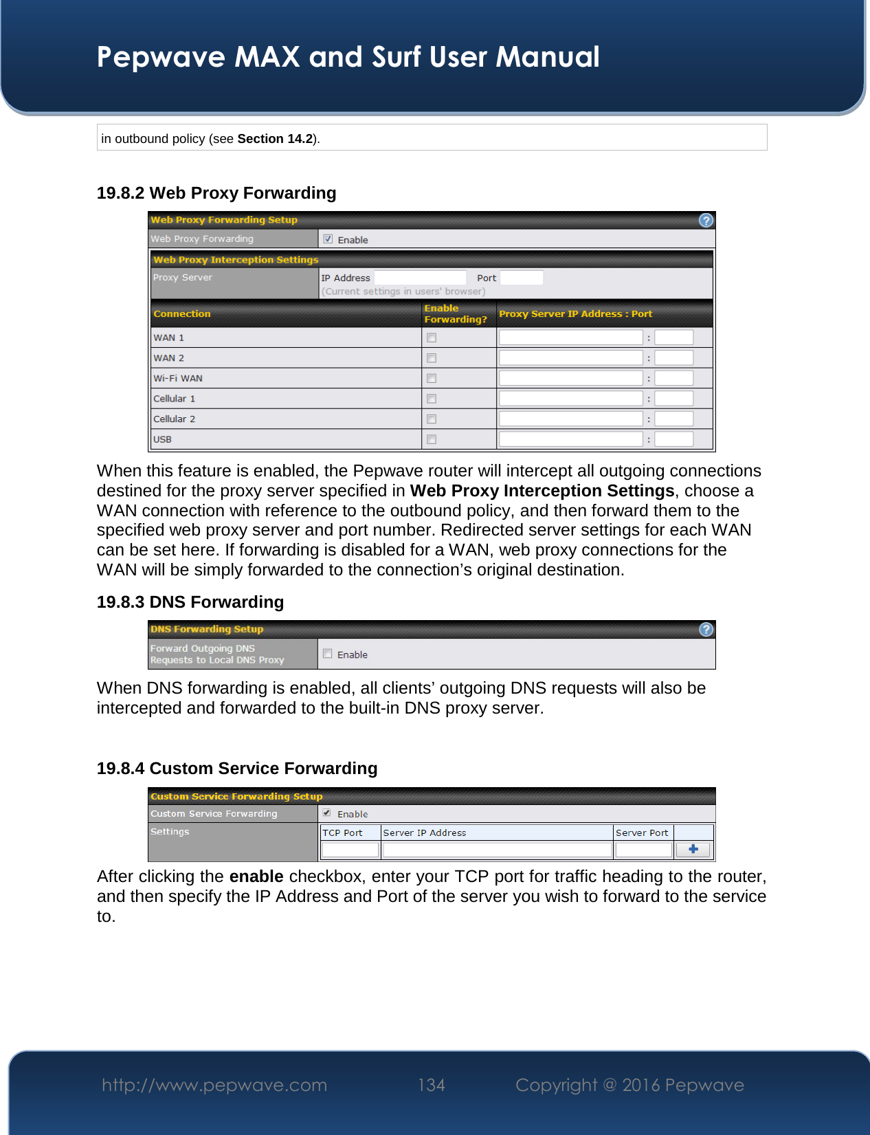  Pepwave MAX and Surf User Manual http://www.pepwave.com  134    Copyright @ 2016 Pepwave   in outbound policy (see Section 14.2).  19.8.2 Web Proxy Forwarding  When this feature is enabled, the Pepwave router will intercept all outgoing connections destined for the proxy server specified in Web Proxy Interception Settings, choose a WAN connection with reference to the outbound policy, and then forward them to the specified web proxy server and port number. Redirected server settings for each WAN can be set here. If forwarding is disabled for a WAN, web proxy connections for the WAN will be simply forwarded to the connection’s original destination. 19.8.3 DNS Forwarding  When DNS forwarding is enabled, all clients’ outgoing DNS requests will also be intercepted and forwarded to the built-in DNS proxy server.    19.8.4 Custom Service Forwarding  After clicking the enable checkbox, enter your TCP port for traffic heading to the router, and then specify the IP Address and Port of the server you wish to forward to the service to.  