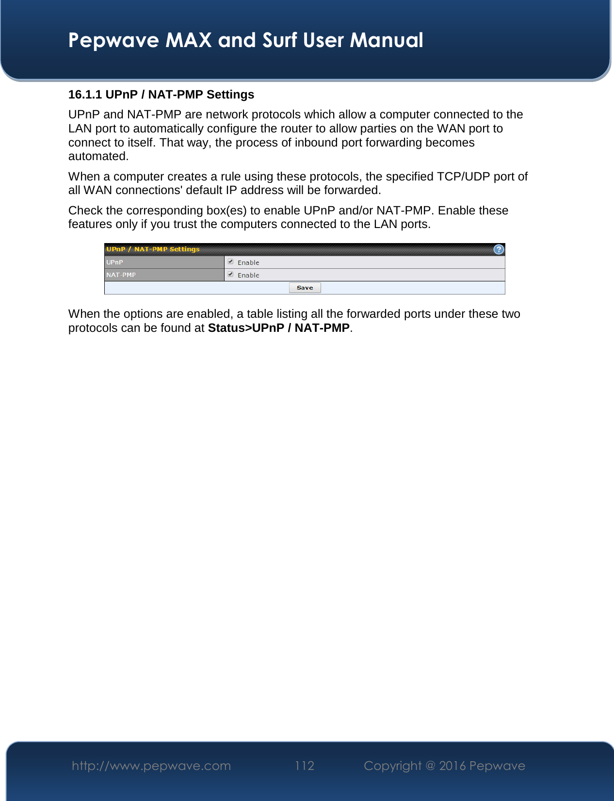  Pepwave MAX and Surf User Manual http://www.pepwave.com  112    Copyright @ 2016 Pepwave   16.1.1 UPnP / NAT-PMP Settings UPnP and NAT-PMP are network protocols which allow a computer connected to the LAN port to automatically configure the router to allow parties on the WAN port to connect to itself. That way, the process of inbound port forwarding becomes automated.  When a computer creates a rule using these protocols, the specified TCP/UDP port of all WAN connections&apos; default IP address will be forwarded. Check the corresponding box(es) to enable UPnP and/or NAT-PMP. Enable these features only if you trust the computers connected to the LAN ports.  When the options are enabled, a table listing all the forwarded ports under these two protocols can be found at Status&gt;UPnP / NAT-PMP. 