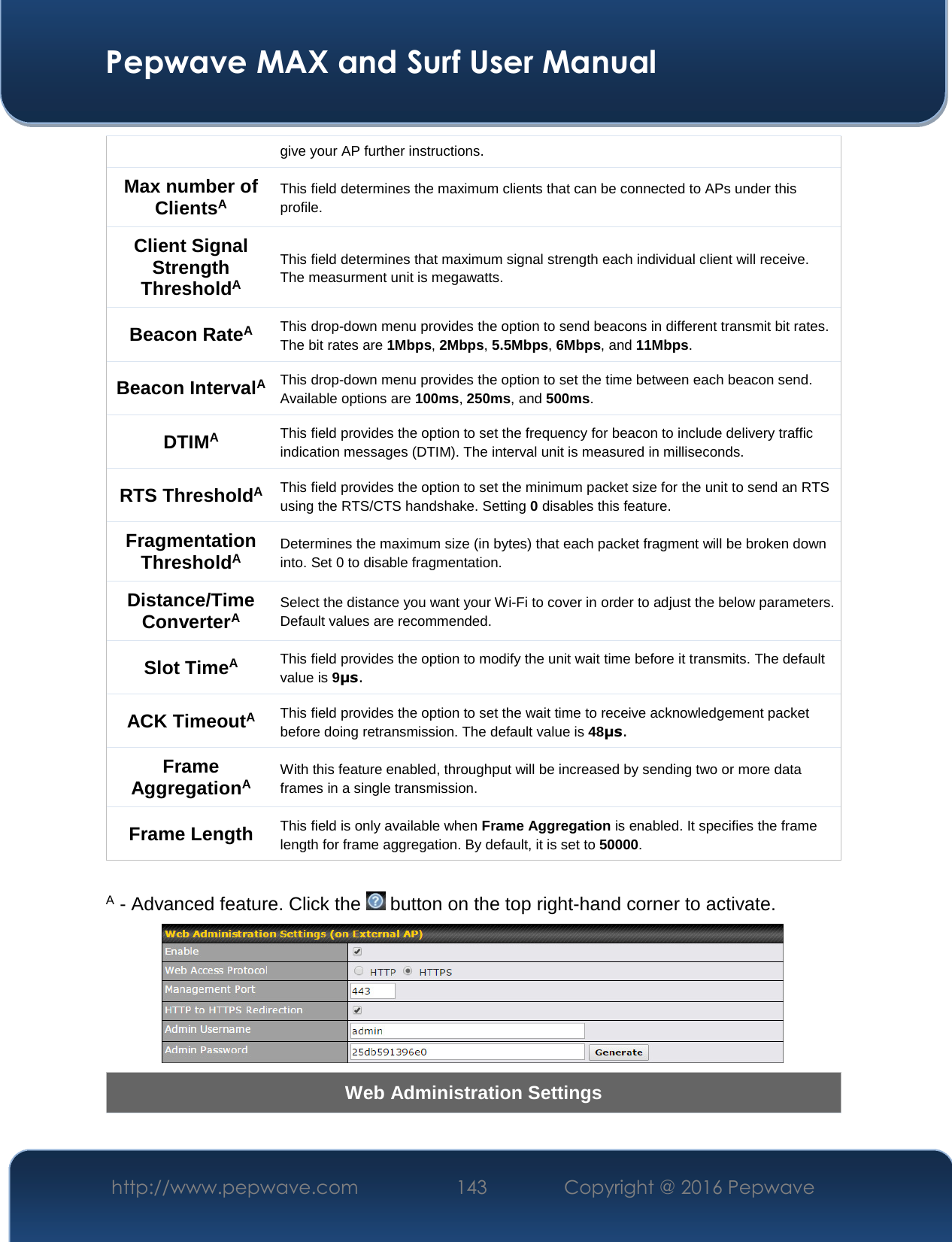  Pepwave MAX and Surf User Manual http://www.pepwave.com  143    Copyright @ 2016 Pepwave   give your AP further instructions. Max number of ClientsA This field determines the maximum clients that can be connected to APs under this profile.  Client Signal Strength ThresholdA This field determines that maximum signal strength each individual client will receive. The measurment unit is megawatts. Beacon RateA This drop-down menu provides the option to send beacons in different transmit bit rates. The bit rates are 1Mbps, 2Mbps, 5.5Mbps, 6Mbps, and 11Mbps. Beacon IntervalA This drop-down menu provides the option to set the time between each beacon send. Available options are 100ms, 250ms, and 500ms. DTIMA This field provides the option to set the frequency for beacon to include delivery traffic indication messages (DTIM). The interval unit is measured in milliseconds. RTS ThresholdA This field provides the option to set the minimum packet size for the unit to send an RTS using the RTS/CTS handshake. Setting 0 disables this feature. Fragmentation ThresholdA Determines the maximum size (in bytes) that each packet fragment will be broken down into. Set 0 to disable fragmentation. Distance/Time ConverterA Select the distance you want your Wi-Fi to cover in order to adjust the below parameters. Default values are recommended. Slot TimeA This field provides the option to modify the unit wait time before it transmits. The default value is 9μs. ACK TimeoutA This field provides the option to set the wait time to receive acknowledgement packet before doing retransmission. The default value is 48μs. Frame AggregationA With this feature enabled, throughput will be increased by sending two or more data frames in a single transmission. Frame Length This field is only available when Frame Aggregation is enabled. It specifies the frame length for frame aggregation. By default, it is set to 50000.  A - Advanced feature. Click the   button on the top right-hand corner to activate.  Web Administration Settings 