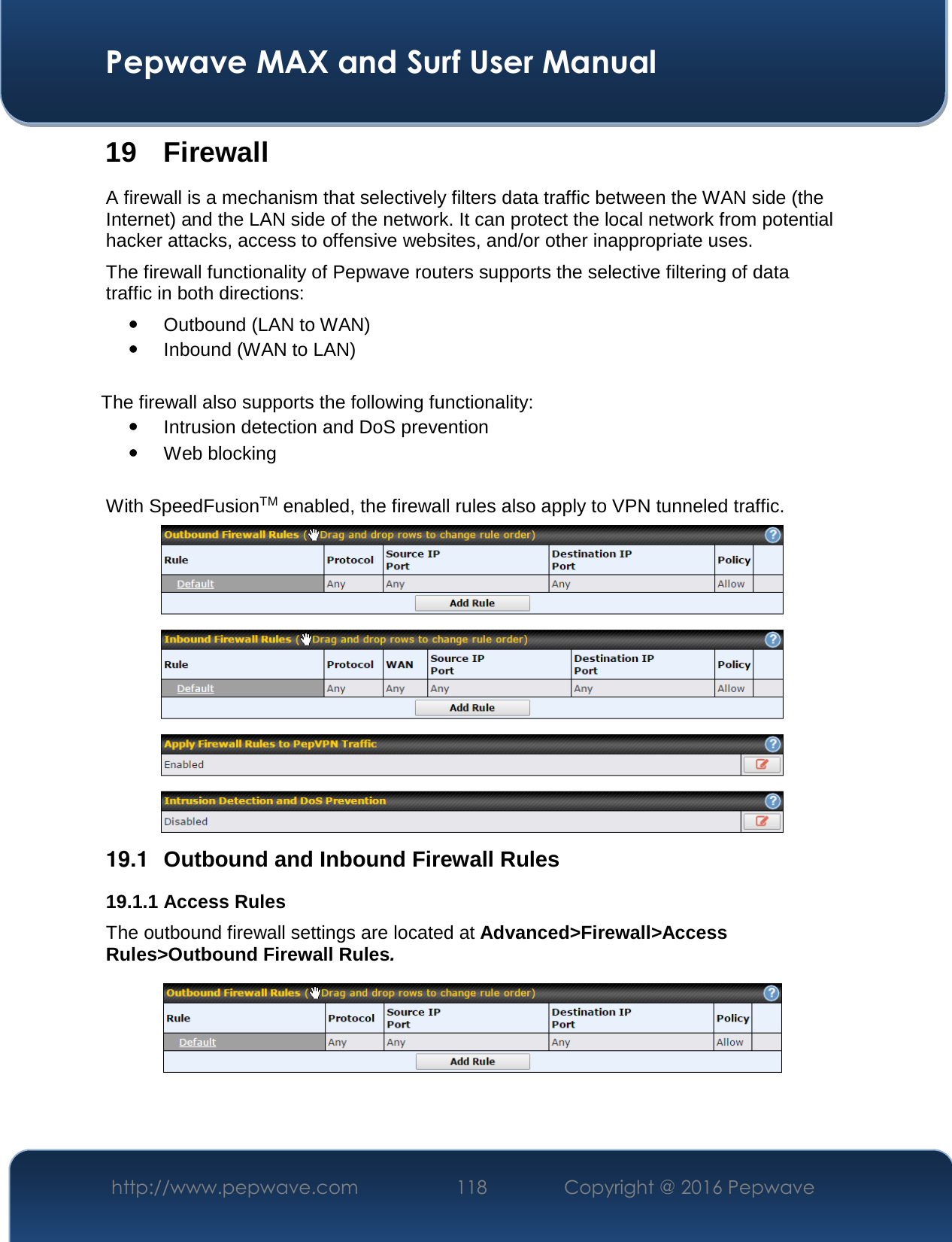  Pepwave MAX and Surf User Manual http://www.pepwave.com  118    Copyright @ 2016 Pepwave   19 Firewall A firewall is a mechanism that selectively filters data traffic between the WAN side (the Internet) and the LAN side of the network. It can protect the local network from potential hacker attacks, access to offensive websites, and/or other inappropriate uses. The firewall functionality of Pepwave routers supports the selective filtering of data traffic in both directions:  Outbound (LAN to WAN)  Inbound (WAN to LAN)  The firewall also supports the following functionality:  Intrusion detection and DoS prevention  Web blocking  With SpeedFusionTM enabled, the firewall rules also apply to VPN tunneled traffic.  19.1  Outbound and Inbound Firewall Rules 19.1.1 Access Rules The outbound firewall settings are located at Advanced&gt;Firewall&gt;Access Rules&gt;Outbound Firewall Rules.   