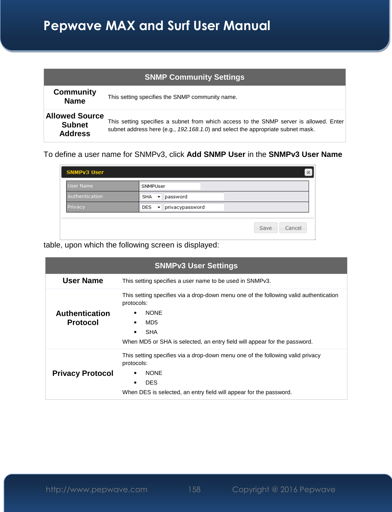  Pepwave MAX and Surf User Manual http://www.pepwave.com  158    Copyright @ 2016 Pepwave    SNMP Community Settings Community Name This setting specifies the SNMP community name. Allowed Source Subnet Address This  setting  specifies  a  subnet  from  which  access  to  the  SNMP server  is  allowed.  Enter subnet address here (e.g., 192.168.1.0) and select the appropriate subnet mask. To define a user name for SNMPv3, click Add SNMP User in the SNMPv3 User Name table, upon which the following screen is displayed: SNMPv3 User Settings User Name This setting specifies a user name to be used in SNMPv3. Authentication Protocol This setting specifies via a drop-down menu one of the following valid authentication protocols:  • NONE • MD5  • SHA When MD5 or SHA is selected, an entry field will appear for the password. Privacy Protocol This setting specifies via a drop-down menu one of the following valid privacy protocols:  • NONE  • DES When DES is selected, an entry field will appear for the password.  