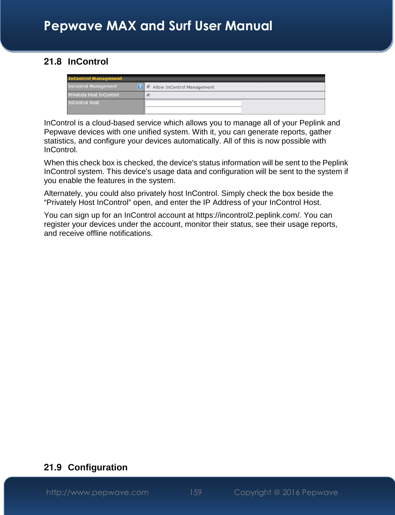  Pepwave MAX and Surf User Manual http://www.pepwave.com  159    Copyright @ 2016 Pepwave   21.8  InControl  InControl is a cloud-based service which allows you to manage all of your Peplink and Pepwave devices with one unified system. With it, you can generate reports, gather statistics, and configure your devices automatically. All of this is now possible with InControl. When this check box is checked, the device&apos;s status information will be sent to the Peplink InControl system. This device&apos;s usage data and configuration will be sent to the system if you enable the features in the system. Alternately, you could also privately host InControl. Simply check the box beside the “Privately Host InControl” open, and enter the IP Address of your InControl Host. You can sign up for an InControl account at https://incontrol2.peplink.com/. You can register your devices under the account, monitor their status, see their usage reports, and receive offline notifications.                  21.9  Configuration 