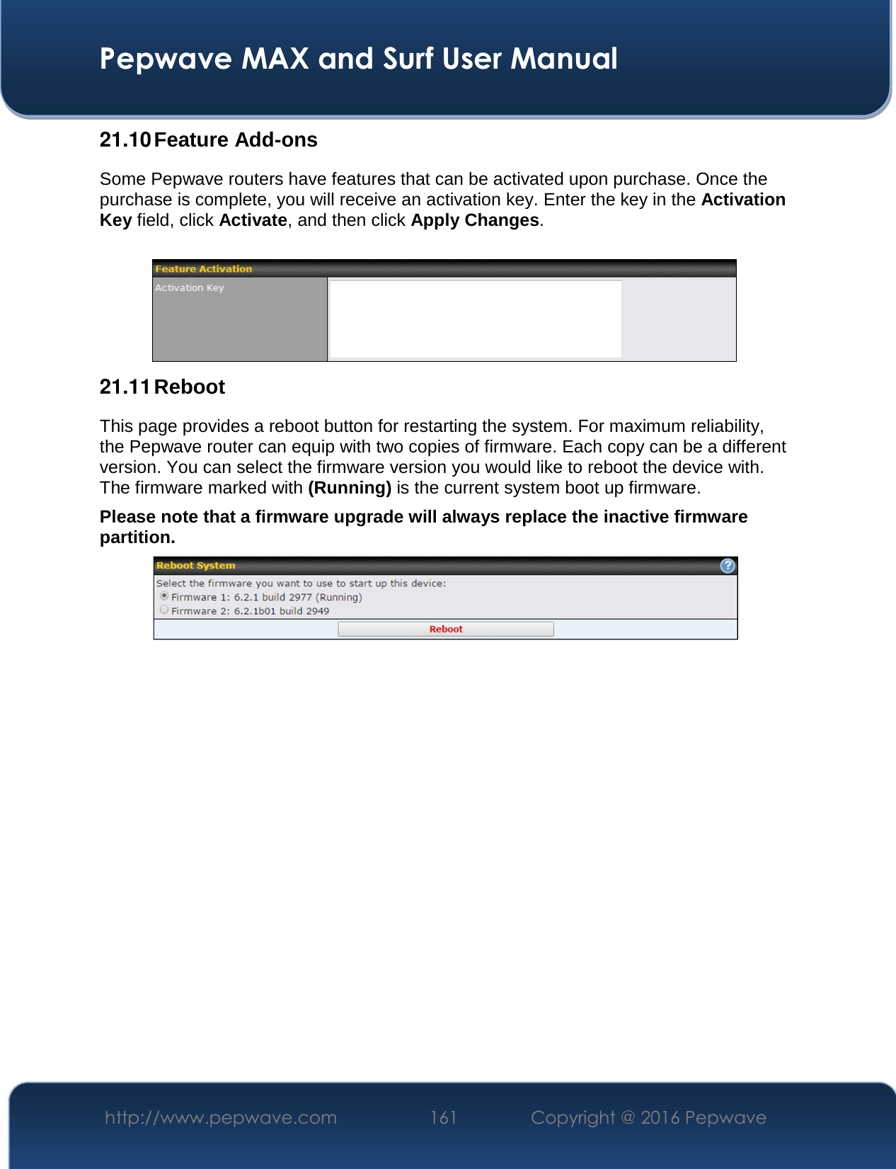  Pepwave MAX and Surf User Manual http://www.pepwave.com  161    Copyright @ 2016 Pepwave   21.10 Feature Add-ons Some Pepwave routers have features that can be activated upon purchase. Once the purchase is complete, you will receive an activation key. Enter the key in the Activation Key field, click Activate, and then click Apply Changes.   21.11 Reboot This page provides a reboot button for restarting the system. For maximum reliability, the Pepwave router can equip with two copies of firmware. Each copy can be a different version. You can select the firmware version you would like to reboot the device with. The firmware marked with (Running) is the current system boot up firmware. Please note that a firmware upgrade will always replace the inactive firmware partition.                     