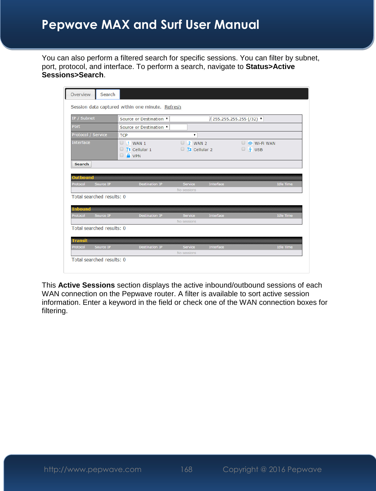  Pepwave MAX and Surf User Manual http://www.pepwave.com  168    Copyright @ 2016 Pepwave   You can also perform a filtered search for specific sessions. You can filter by subnet, port, protocol, and interface. To perform a search, navigate to Status&gt;Active Sessions&gt;Search.  This Active Sessions section displays the active inbound/outbound sessions of each WAN connection on the Pepwave router. A filter is available to sort active session information. Enter a keyword in the field or check one of the WAN connection boxes for filtering.     