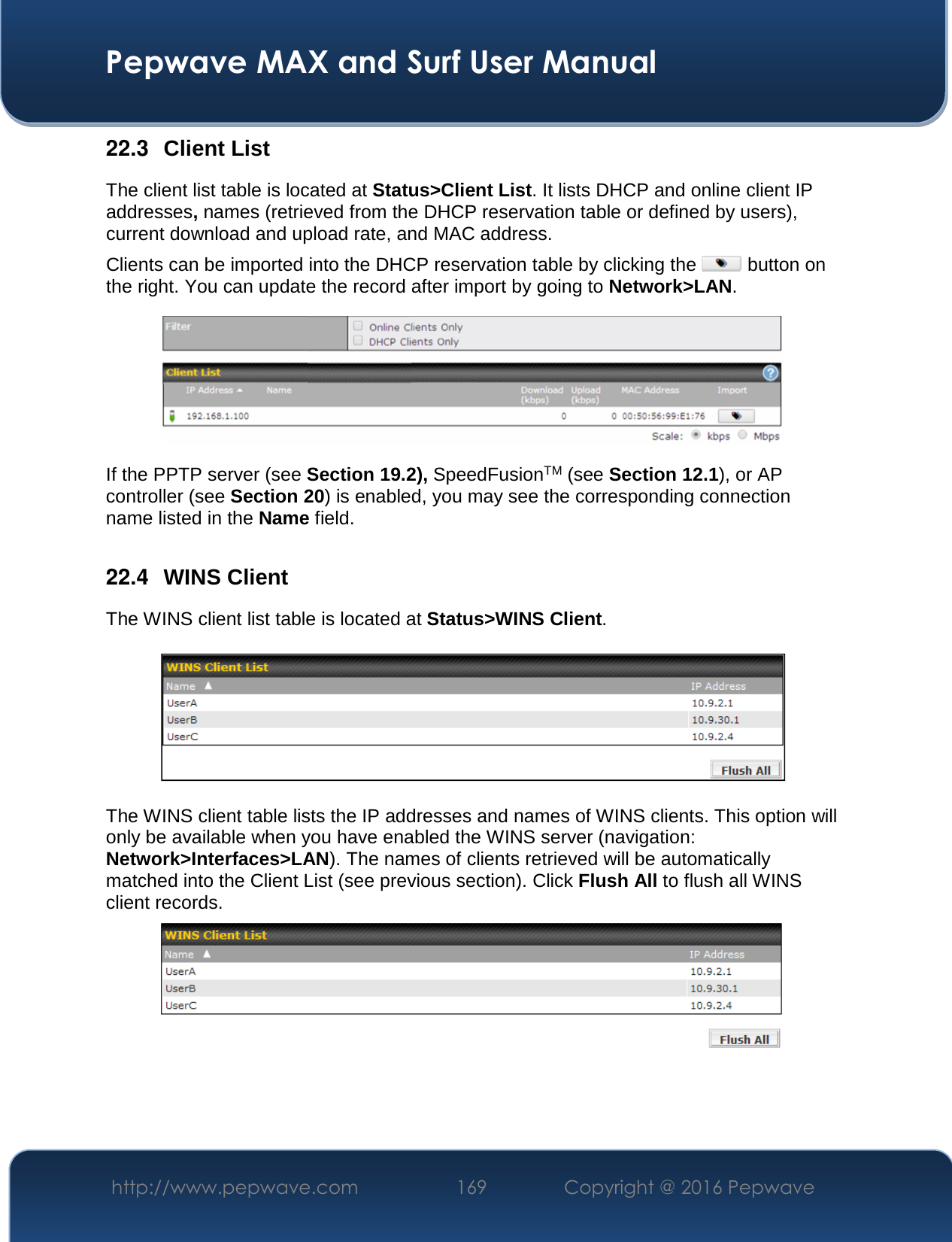  Pepwave MAX and Surf User Manual http://www.pepwave.com  169    Copyright @ 2016 Pepwave   22.3  Client List The client list table is located at Status&gt;Client List. It lists DHCP and online client IP addresses, names (retrieved from the DHCP reservation table or defined by users), current download and upload rate, and MAC address.  Clients can be imported into the DHCP reservation table by clicking the   button on the right. You can update the record after import by going to Network&gt;LAN.  If the PPTP server (see Section 19.2), SpeedFusionTM (see Section 12.1), or AP controller (see Section 20) is enabled, you may see the corresponding connection name listed in the Name field.  22.4  WINS Client The WINS client list table is located at Status&gt;WINS Client.      The WINS client table lists the IP addresses and names of WINS clients. This option will only be available when you have enabled the WINS server (navigation: Network&gt;Interfaces&gt;LAN). The names of clients retrieved will be automatically matched into the Client List (see previous section). Click Flush All to flush all WINS client records.     