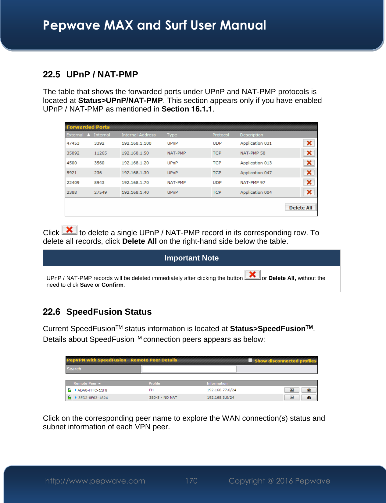  Pepwave MAX and Surf User Manual http://www.pepwave.com  170    Copyright @ 2016 Pepwave    22.5  UPnP / NAT-PMP The table that shows the forwarded ports under UPnP and NAT-PMP protocols is located at Status&gt;UPnP/NAT-PMP. This section appears only if you have enabled UPnP / NAT-PMP as mentioned in Section 16.1.1.  Click   to delete a single UPnP / NAT-PMP record in its corresponding row. To delete all records, click Delete All on the right-hand side below the table. Important Note UPnP / NAT-PMP records will be deleted immediately after clicking the button   or Delete All, without the need to click Save or Confirm.  22.6  SpeedFusion Status Current SpeedFusionTM status information is located at Status&gt;SpeedFusionTM. Details about SpeedFusionTM connection peers appears as below:    Click on the corresponding peer name to explore the WAN connection(s) status and subnet information of each VPN peer. 