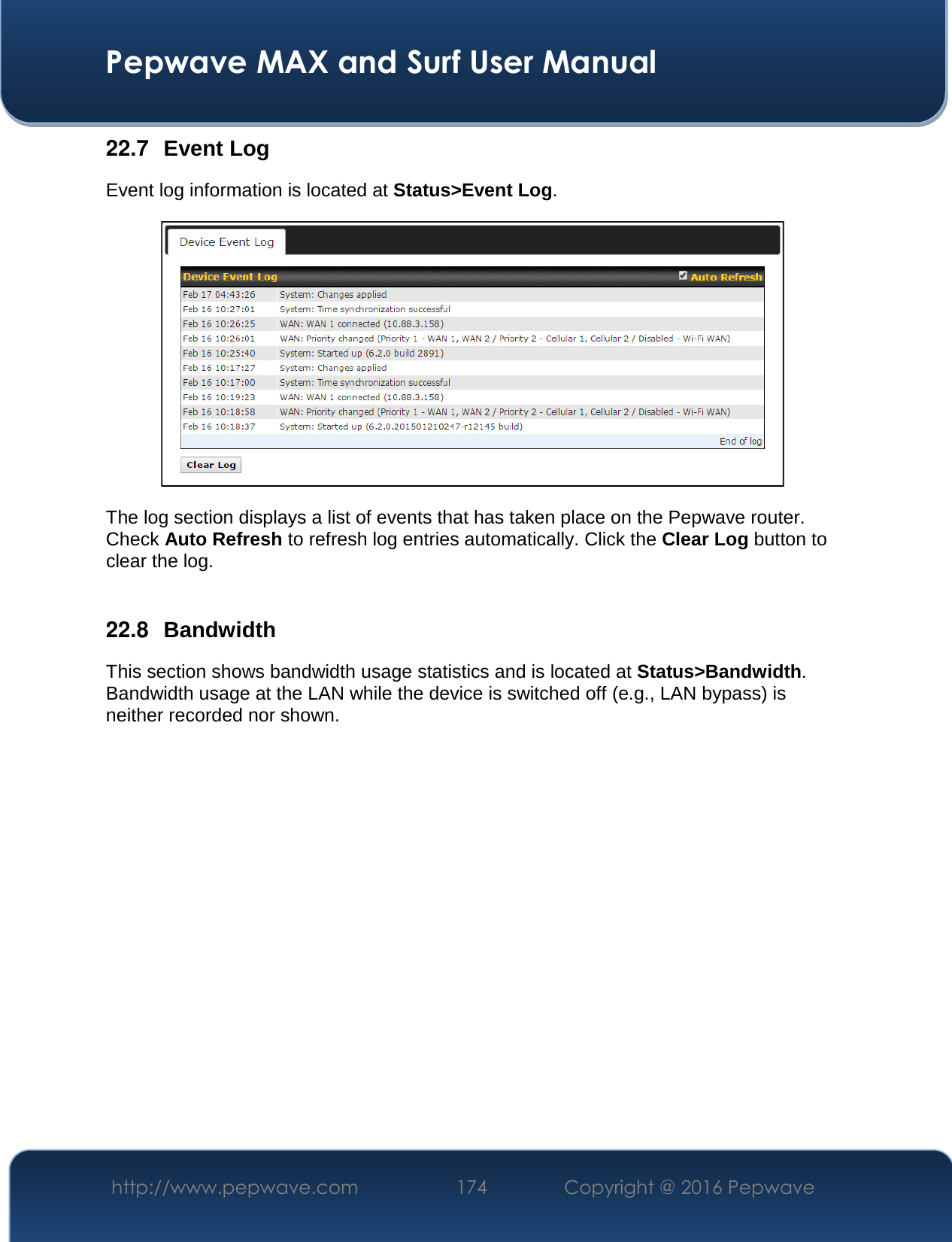  Pepwave MAX and Surf User Manual http://www.pepwave.com  174    Copyright @ 2016 Pepwave   22.7  Event Log Event log information is located at Status&gt;Event Log.  The log section displays a list of events that has taken place on the Pepwave router. Check Auto Refresh to refresh log entries automatically. Click the Clear Log button to clear the log.  22.8  Bandwidth This section shows bandwidth usage statistics and is located at Status&gt;Bandwidth. Bandwidth usage at the LAN while the device is switched off (e.g., LAN bypass) is neither recorded nor shown.    