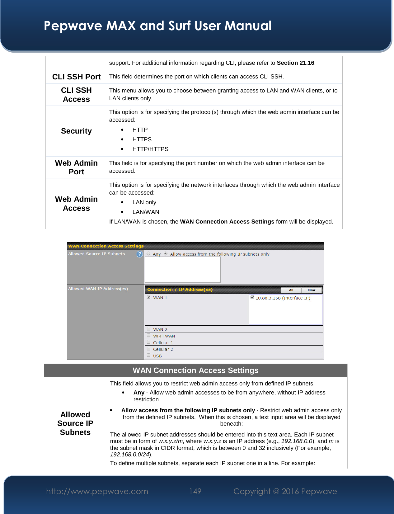  Pepwave MAX and Surf User Manual http://www.pepwave.com  149    Copyright @ 2016 Pepwave   support. For additional information regarding CLI, please refer to Section 21.16. CLI SSH Port This field determines the port on which clients can access CLI SSH. CLI SSH Access This menu allows you to choose between granting access to LAN and WAN clients, or to LAN clients only.  Security This option is for specifying the protocol(s) through which the web admin interface can be accessed: • HTTP • HTTPS  • HTTP/HTTPS Web Admin Port This field is for specifying the port number on which the web admin interface can be accessed. Web Admin Access This option is for specifying the network interfaces through which the web admin interface can be accessed: • LAN only  • LAN/WAN If LAN/WAN is chosen, the WAN Connection Access Settings form will be displayed.   WAN Connection Access Settings Allowed Source IP Subnets This field allows you to restrict web admin access only from defined IP subnets. • Any - Allow web admin accesses to be from anywhere, without IP address restriction. • Allow access from the following IP subnets only - Restrict web admin access only from the defined IP subnets.  When this is chosen, a text input area will be displayed beneath: The allowed IP subnet addresses should be entered into this text area. Each IP subnet must be in form of w.x.y.z/m, where w.x.y.z is an IP address (e.g., 192.168.0.0), and m is the subnet mask in CIDR format, which is between 0 and 32 inclusively (For example, 192.168.0.0/24). To define multiple subnets, separate each IP subnet one in a line. For example: 