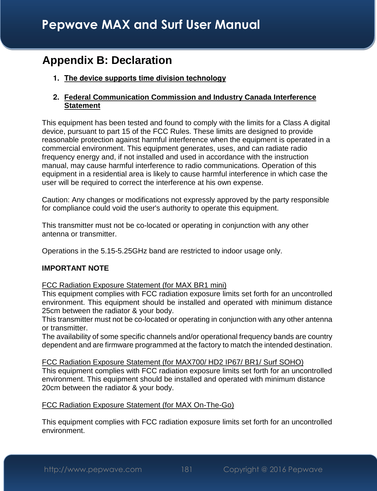  Pepwave MAX and Surf User Manual http://www.pepwave.com  181    Copyright @ 2016 Pepwave   Appendix B: Declaration 1.  The device supports time division technology  2.  Federal Communication Commission and Industry Canada Interference Statement  This equipment has been tested and found to comply with the limits for a Class A digital device, pursuant to part 15 of the FCC Rules. These limits are designed to provide reasonable protection against harmful interference when the equipment is operated in a commercial environment. This equipment generates, uses, and can radiate radio frequency energy and, if not installed and used in accordance with the instruction manual, may cause harmful interference to radio communications. Operation of this equipment in a residential area is likely to cause harmful interference in which case the user will be required to correct the interference at his own expense.  Caution: Any changes or modifications not expressly approved by the party responsible for compliance could void the user&apos;s authority to operate this equipment.  This transmitter must not be co-located or operating in conjunction with any other antenna or transmitter.  Operations in the 5.15-5.25GHz band are restricted to indoor usage only.  IMPORTANT NOTE  FCC Radiation Exposure Statement (for MAX BR1 mini) This equipment complies with FCC radiation exposure limits set forth for an uncontrolled environment. This equipment should be installed and operated with minimum distance 25cm between the radiator &amp; your body. This transmitter must not be co-located or operating in conjunction with any other antenna or transmitter. The availability of some specific channels and/or operational frequency bands are country dependent and are firmware programmed at the factory to match the intended destination.  FCC Radiation Exposure Statement (for MAX700/ HD2 IP67/ BR1/ Surf SOHO) This equipment complies with FCC radiation exposure limits set forth for an uncontrolled environment. This equipment should be installed and operated with minimum distance 20cm between the radiator &amp; your body.  FCC Radiation Exposure Statement (for MAX On-The-Go)  This equipment complies with FCC radiation exposure limits set forth for an uncontrolled environment.   