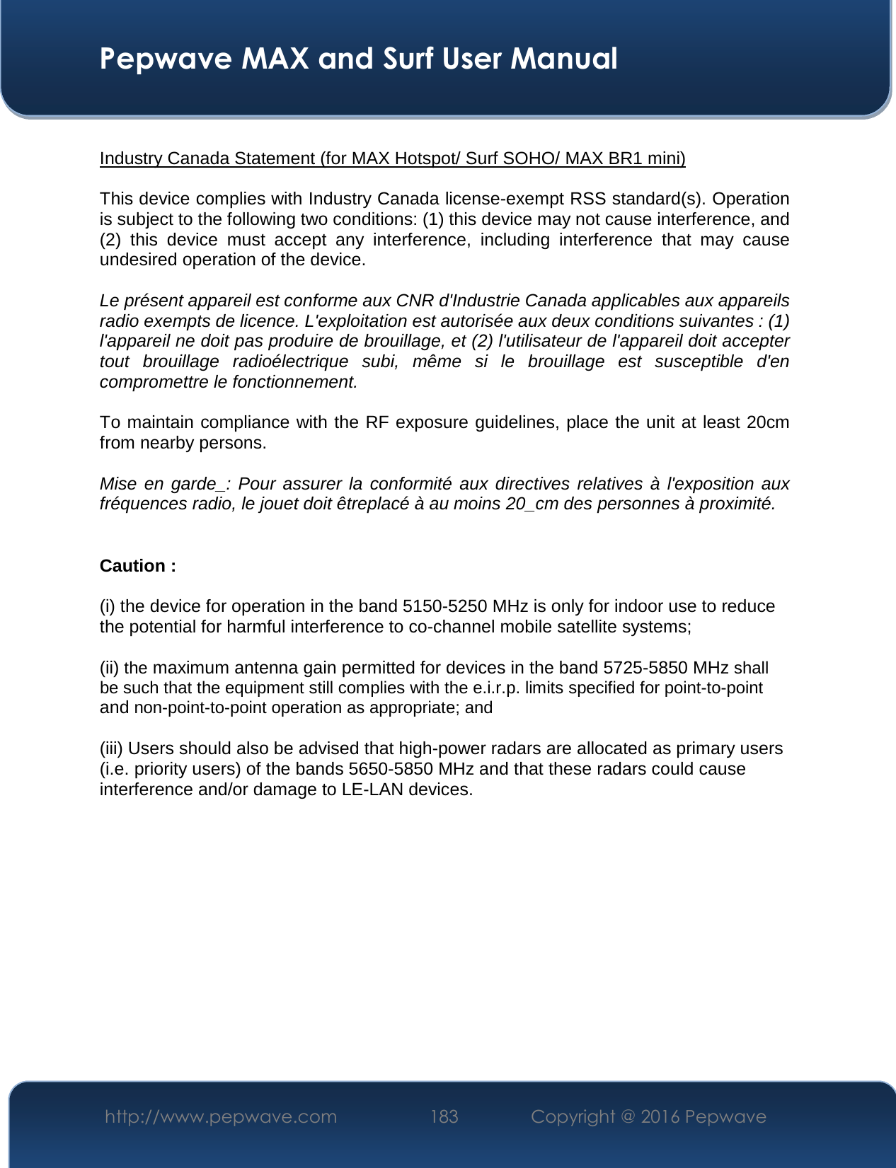  Pepwave MAX and Surf User Manual http://www.pepwave.com  183    Copyright @ 2016 Pepwave    Industry Canada Statement (for MAX Hotspot/ Surf SOHO/ MAX BR1 mini)  This device complies with Industry Canada license-exempt RSS standard(s). Operation is subject to the following two conditions: (1) this device may not cause interference, and (2)  this  device  must  accept  any  interference,  including  interference  that  may  cause undesired operation of the device.  Le présent appareil est conforme aux CNR d&apos;Industrie Canada applicables aux appareils radio exempts de licence. L&apos;exploitation est autorisée aux deux conditions suivantes : (1) l&apos;appareil ne doit pas produire de brouillage, et (2) l&apos;utilisateur de l&apos;appareil doit accepter tout  brouillage  radioélectrique  subi,  même  si  le  brouillage  est  susceptible  d&apos;en compromettre le fonctionnement.  To maintain compliance with the RF exposure guidelines, place the unit at least 20cm from nearby persons.  Mise  en  garde_:  Pour  assurer  la  conformité  aux  directives  relatives  à  l&apos;exposition  aux fréquences radio, le jouet doit êtreplacé à au moins 20_cm des personnes à proximité.  Caution : (i) the device for operation in the band 5150-5250 MHz is only for indoor use to reduce the potential for harmful interference to co-channel mobile satellite systems; (ii) the maximum antenna gain permitted for devices in the band 5725-5850 MHz shall be such that the equipment still complies with the e.i.r.p. limits specified for point-to-point and non-point-to-point operation as appropriate; and  (iii) Users should also be advised that high-power radars are allocated as primary users (i.e. priority users) of the bands 5650-5850 MHz and that these radars could cause interference and/or damage to LE-LAN devices.    