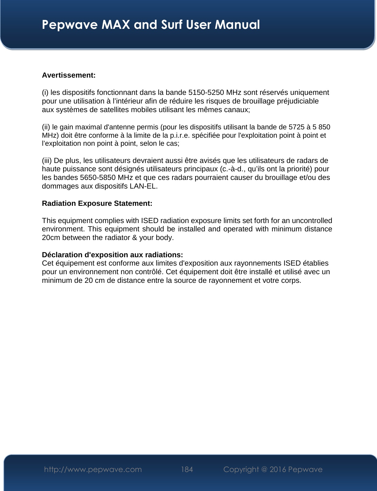  Pepwave MAX and Surf User Manual http://www.pepwave.com  184    Copyright @ 2016 Pepwave    Avertissement: (i) les dispositifs fonctionnant dans la bande 5150-5250 MHz sont réservés uniquement pour une utilisation à l’intérieur afin de réduire les risques de brouillage préjudiciable aux systèmes de satellites mobiles utilisant les mêmes canaux; (ii) le gain maximal d&apos;antenne permis (pour les dispositifs utilisant la bande de 5725 à 5 850 MHz) doit être conforme à la limite de la p.i.r.e. spécifiée pour l&apos;exploitation point à point et l’exploitation non point à point, selon le cas;  (iii) De plus, les utilisateurs devraient aussi être avisés que les utilisateurs de radars de haute puissance sont désignés utilisateurs principaux (c.-à-d., qu’ils ont la priorité) pour les bandes 5650-5850 MHz et que ces radars pourraient causer du brouillage et/ou des dommages aux dispositifs LAN-EL. Radiation Exposure Statement: This equipment complies with ISED radiation exposure limits set forth for an uncontrolled environment. This equipment should be installed and operated with minimum distance 20cm between the radiator &amp; your body.  Déclaration d&apos;exposition aux radiations: Cet équipement est conforme aux limites d&apos;exposition aux rayonnements ISED établies pour un environnement non contrôlé. Cet équipement doit être installé et utilisé avec un minimum de 20 cm de distance entre la source de rayonnement et votre corps.     