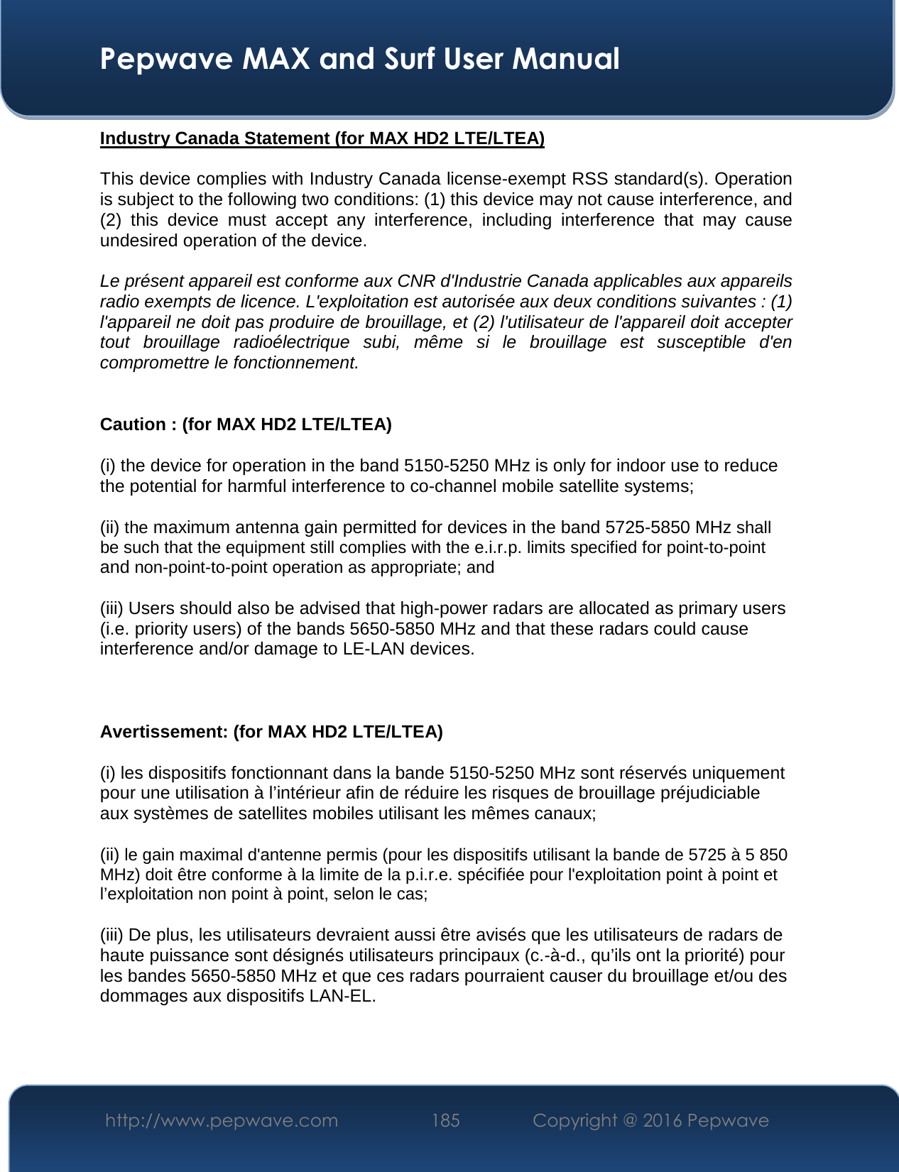  Pepwave MAX and Surf User Manual http://www.pepwave.com  185    Copyright @ 2016 Pepwave   Industry Canada Statement (for MAX HD2 LTE/LTEA)  This device complies with Industry Canada license-exempt RSS standard(s). Operation is subject to the following two conditions: (1) this device may not cause interference, and (2)  this  device  must  accept  any  interference,  including  interference  that  may  cause undesired operation of the device.  Le présent appareil est conforme aux CNR d&apos;Industrie Canada applicables aux appareils radio exempts de licence. L&apos;exploitation est autorisée aux deux conditions suivantes : (1) l&apos;appareil ne doit pas produire de brouillage, et (2) l&apos;utilisateur de l&apos;appareil doit accepter tout  brouillage  radioélectrique  subi,  même  si  le  brouillage  est  susceptible  d&apos;en compromettre le fonctionnement.  Caution : (for MAX HD2 LTE/LTEA) (i) the device for operation in the band 5150-5250 MHz is only for indoor use to reduce the potential for harmful interference to co-channel mobile satellite systems; (ii) the maximum antenna gain permitted for devices in the band 5725-5850 MHz shall be such that the equipment still complies with the e.i.r.p. limits specified for point-to-point and non-point-to-point operation as appropriate; and  (iii) Users should also be advised that high-power radars are allocated as primary users (i.e. priority users) of the bands 5650-5850 MHz and that these radars could cause interference and/or damage to LE-LAN devices.  Avertissement: (for MAX HD2 LTE/LTEA) (i) les dispositifs fonctionnant dans la bande 5150-5250 MHz sont réservés uniquement pour une utilisation à l’intérieur afin de réduire les risques de brouillage préjudiciable aux systèmes de satellites mobiles utilisant les mêmes canaux; (ii) le gain maximal d&apos;antenne permis (pour les dispositifs utilisant la bande de 5725 à 5 850 MHz) doit être conforme à la limite de la p.i.r.e. spécifiée pour l&apos;exploitation point à point et l’exploitation non point à point, selon le cas;  (iii) De plus, les utilisateurs devraient aussi être avisés que les utilisateurs de radars de haute puissance sont désignés utilisateurs principaux (c.-à-d., qu’ils ont la priorité) pour les bandes 5650-5850 MHz et que ces radars pourraient causer du brouillage et/ou des dommages aux dispositifs LAN-EL.   