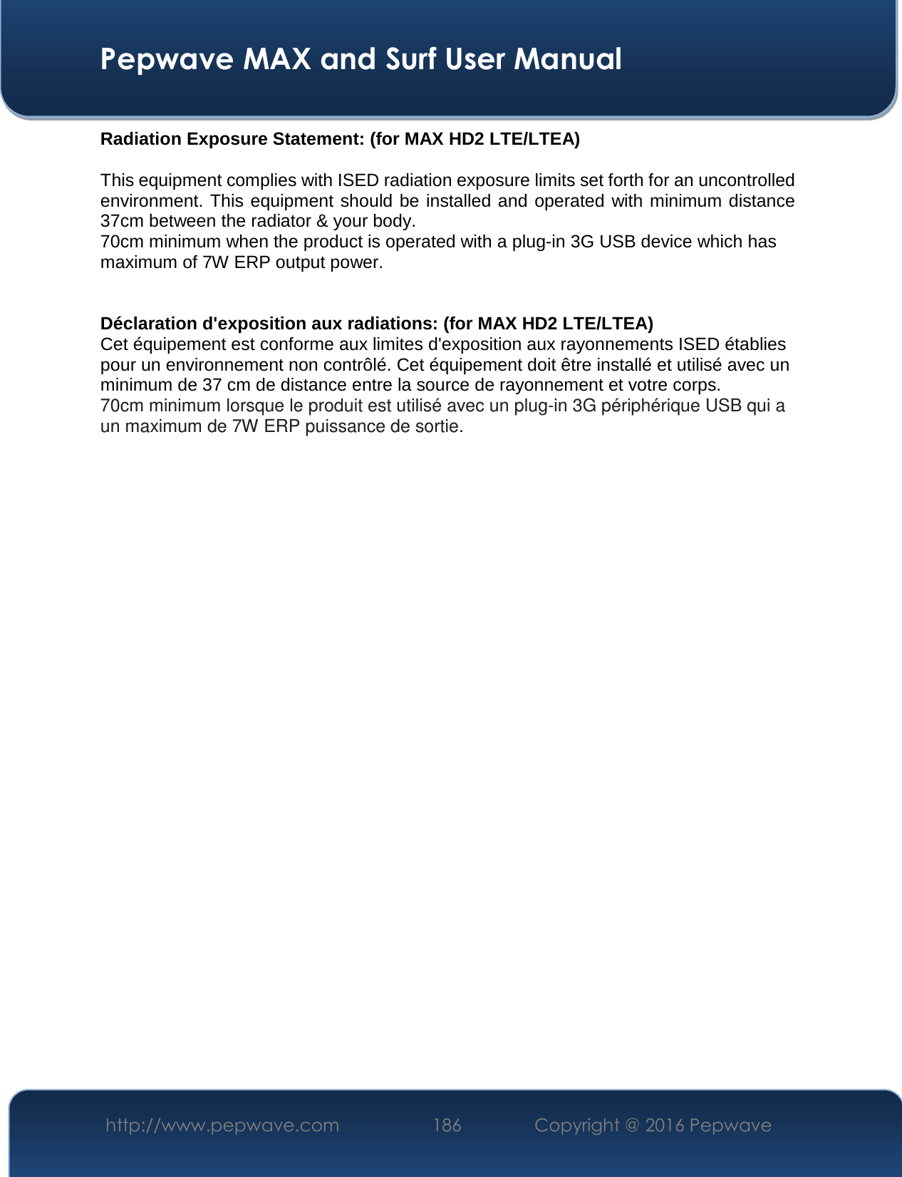  Pepwave MAX and Surf User Manual http://www.pepwave.com  186    Copyright @ 2016 Pepwave   Radiation Exposure Statement: (for MAX HD2 LTE/LTEA) This equipment complies with ISED radiation exposure limits set forth for an uncontrolled environment. This equipment should be installed and operated with minimum distance 37cm between the radiator &amp; your body. 70cm minimum when the product is operated with a plug-in 3G USB device which has maximum of 7W ERP output power.   Déclaration d&apos;exposition aux radiations: (for MAX HD2 LTE/LTEA) Cet équipement est conforme aux limites d&apos;exposition aux rayonnements ISED établies pour un environnement non contrôlé. Cet équipement doit être installé et utilisé avec un minimum de 37 cm de distance entre la source de rayonnement et votre corps. 70cm minimum lorsque le produit est utilisé avec un plug-in 3G périphérique USB qui a un maximum de 7W ERP puissance de sortie.         