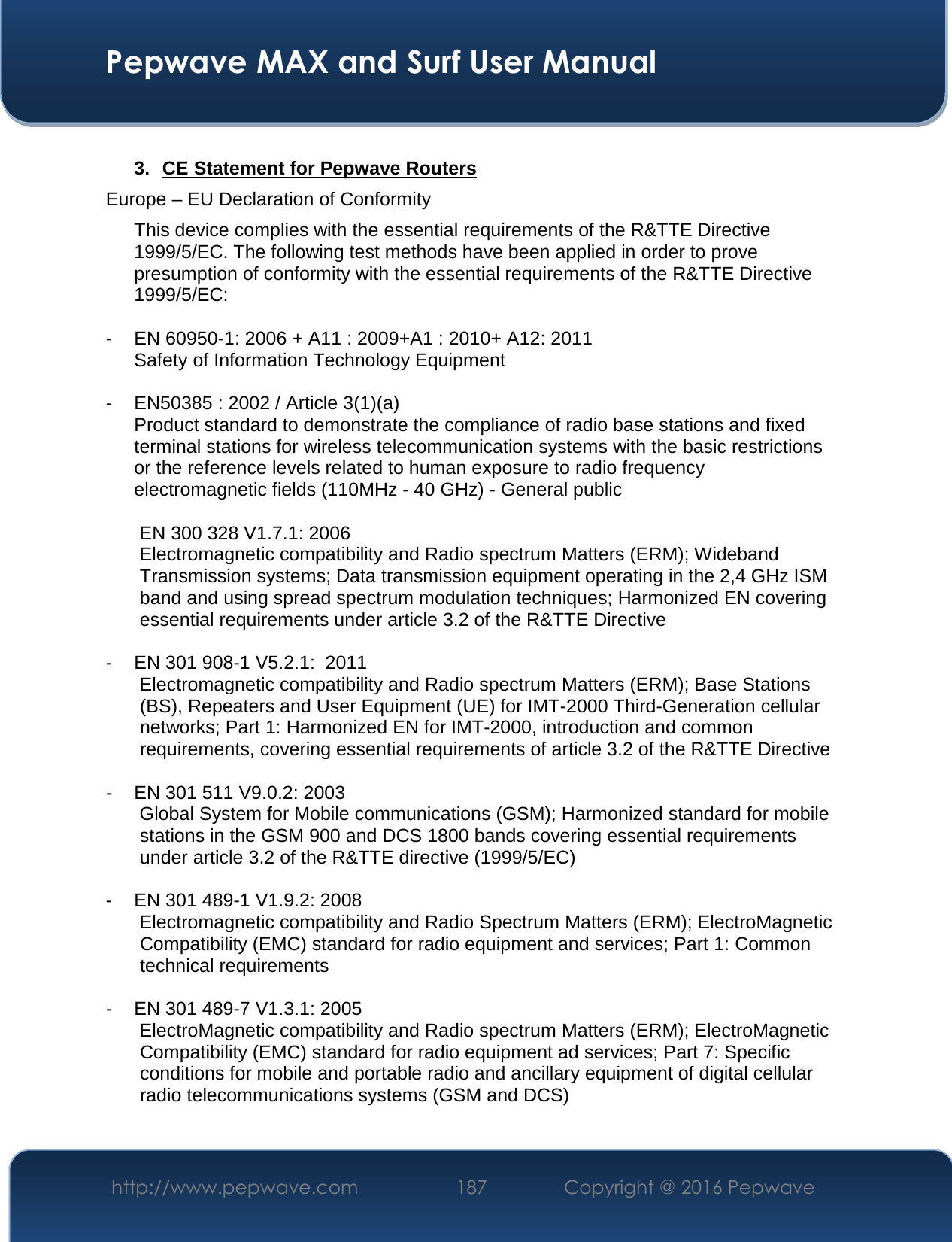  Pepwave MAX and Surf User Manual http://www.pepwave.com  187    Copyright @ 2016 Pepwave    3. CE Statement for Pepwave Routers Europe – EU Declaration of Conformity This device complies with the essential requirements of the R&amp;TTE Directive 1999/5/EC. The following test methods have been applied in order to prove presumption of conformity with the essential requirements of the R&amp;TTE Directive 1999/5/EC:  - EN 60950-1: 2006 + A11 : 2009+A1 : 2010+ A12: 2011 Safety of Information Technology Equipment  - EN50385 : 2002 / Article 3(1)(a) Product standard to demonstrate the compliance of radio base stations and fixed terminal stations for wireless telecommunication systems with the basic restrictions or the reference levels related to human exposure to radio frequency electromagnetic fields (110MHz - 40 GHz) - General public   EN 300 328 V1.7.1: 2006 Electromagnetic compatibility and Radio spectrum Matters (ERM); Wideband Transmission systems; Data transmission equipment operating in the 2,4 GHz ISM band and using spread spectrum modulation techniques; Harmonized EN covering essential requirements under article 3.2 of the R&amp;TTE Directive  - EN 301 908-1 V5.2.1:  2011 Electromagnetic compatibility and Radio spectrum Matters (ERM); Base Stations (BS), Repeaters and User Equipment (UE) for IMT-2000 Third-Generation cellular networks; Part 1: Harmonized EN for IMT-2000, introduction and common requirements, covering essential requirements of article 3.2 of the R&amp;TTE Directive  - EN 301 511 V9.0.2: 2003 Global System for Mobile communications (GSM); Harmonized standard for mobile stations in the GSM 900 and DCS 1800 bands covering essential requirements under article 3.2 of the R&amp;TTE directive (1999/5/EC)  - EN 301 489-1 V1.9.2: 2008 Electromagnetic compatibility and Radio Spectrum Matters (ERM); ElectroMagnetic Compatibility (EMC) standard for radio equipment and services; Part 1: Common technical requirements  - EN 301 489-7 V1.3.1: 2005 ElectroMagnetic compatibility and Radio spectrum Matters (ERM); ElectroMagnetic Compatibility (EMC) standard for radio equipment ad services; Part 7: Specific conditions for mobile and portable radio and ancillary equipment of digital cellular radio telecommunications systems (GSM and DCS)  