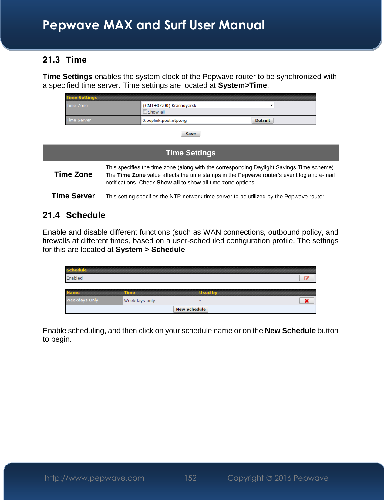  Pepwave MAX and Surf User Manual http://www.pepwave.com  152    Copyright @ 2016 Pepwave   21.3  Time Time Settings enables the system clock of the Pepwave router to be synchronized with a specified time server. Time settings are located at System&gt;Time.  Time Settings Time Zone This specifies the time zone (along with the corresponding Daylight Savings Time scheme). The Time Zone value affects the time stamps in the Pepwave router’s event log and e-mail notifications. Check Show all to show all time zone options. Time Server This setting specifies the NTP network time server to be utilized by the Pepwave router. 21.4  Schedule Enable and disable different functions (such as WAN connections, outbound policy, and firewalls at different times, based on a user-scheduled configuration profile. The settings for this are located at System &gt; Schedule    Enable scheduling, and then click on your schedule name or on the New Schedule button to begin.  