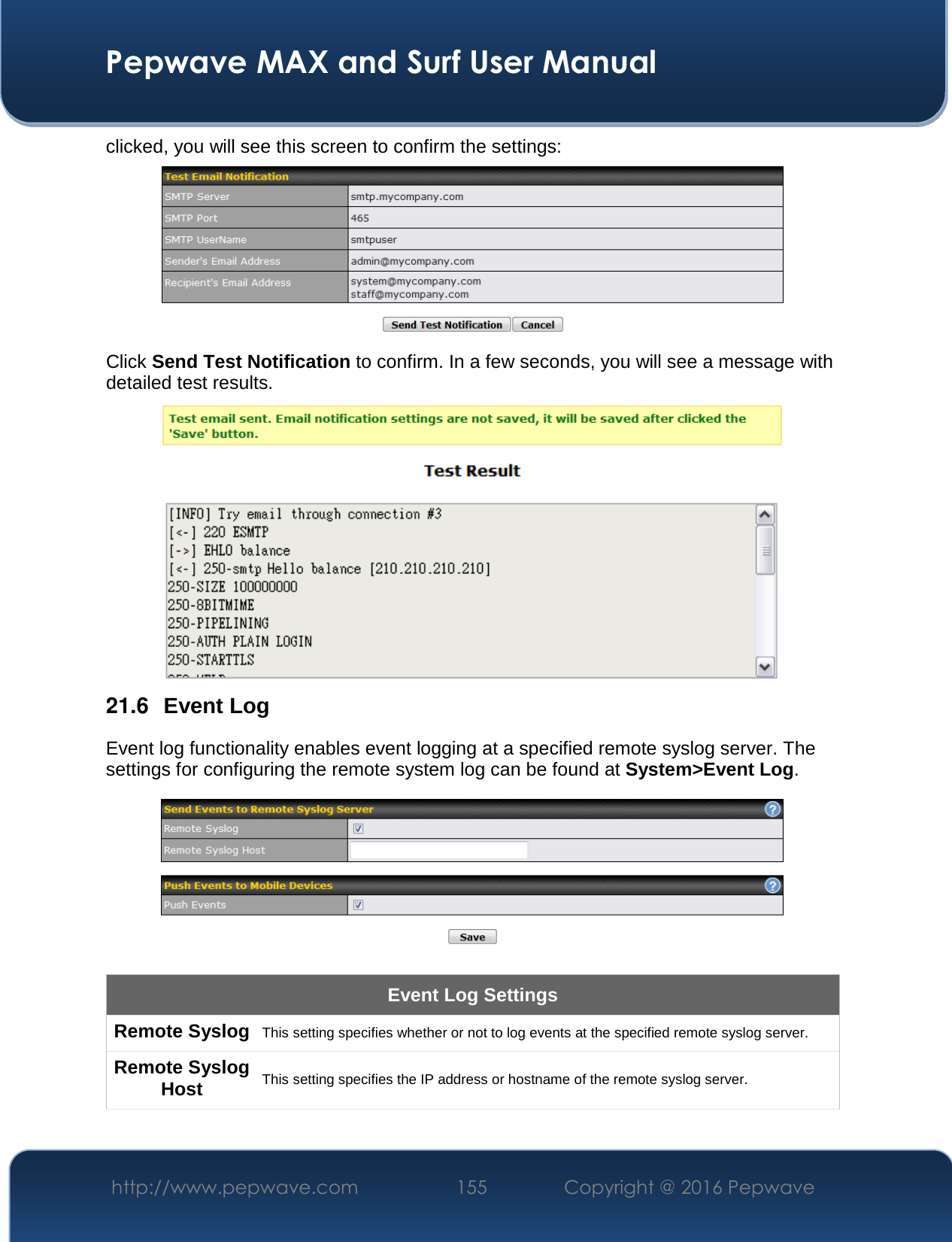  Pepwave MAX and Surf User Manual http://www.pepwave.com  155    Copyright @ 2016 Pepwave   clicked, you will see this screen to confirm the settings:  Click Send Test Notification to confirm. In a few seconds, you will see a message with detailed test results.   21.6  Event Log Event log functionality enables event logging at a specified remote syslog server. The settings for configuring the remote system log can be found at System&gt;Event Log.  Event Log Settings Remote Syslog This setting specifies whether or not to log events at the specified remote syslog server. Remote Syslog Host This setting specifies the IP address or hostname of the remote syslog server. 