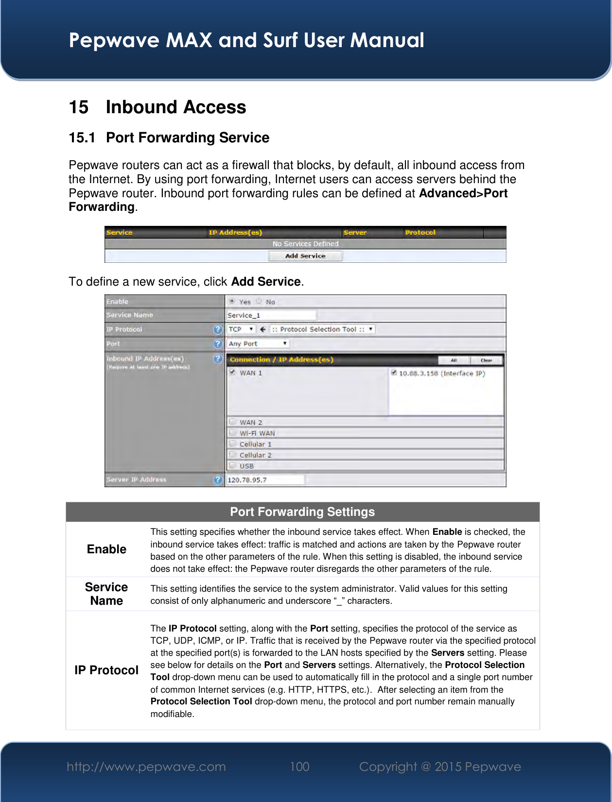  Pepwave MAX and Surf User Manual http://www.pepwave.com 100   Copyright @ 2015 Pepwave   15  Inbound Access 15.1  Port Forwarding Service Pepwave routers can act as a firewall that blocks, by default, all inbound access from the Internet. By using port forwarding, Internet users can access servers behind the Pepwave router. Inbound port forwarding rules can be defined at Advanced&gt;Port Forwarding.  To define a new service, click Add Service.   Port Forwarding Settings Enable This setting specifies whether the inbound service takes effect. When Enable is checked, the inbound service takes effect: traffic is matched and actions are taken by the Pepwave router based on the other parameters of the rule. When this setting is disabled, the inbound service does not take effect: the Pepwave router disregards the other parameters of the rule. Service Name This setting identifies the service to the system administrator. Valid values for this setting consist of only alphanumeric and underscore “_” characters. IP Protocol The IP Protocol setting, along with the Port setting, specifies the protocol of the service as TCP, UDP, ICMP, or IP. Traffic that is received by the Pepwave router via the specified protocol at the specified port(s) is forwarded to the LAN hosts specified by the Servers setting. Please see below for details on the Port and Servers settings. Alternatively, the Protocol Selection Tool drop-down menu can be used to automatically fill in the protocol and a single port number of common Internet services (e.g. HTTP, HTTPS, etc.).  After selecting an item from the Protocol Selection Tool drop-down menu, the protocol and port number remain manually modifiable. 