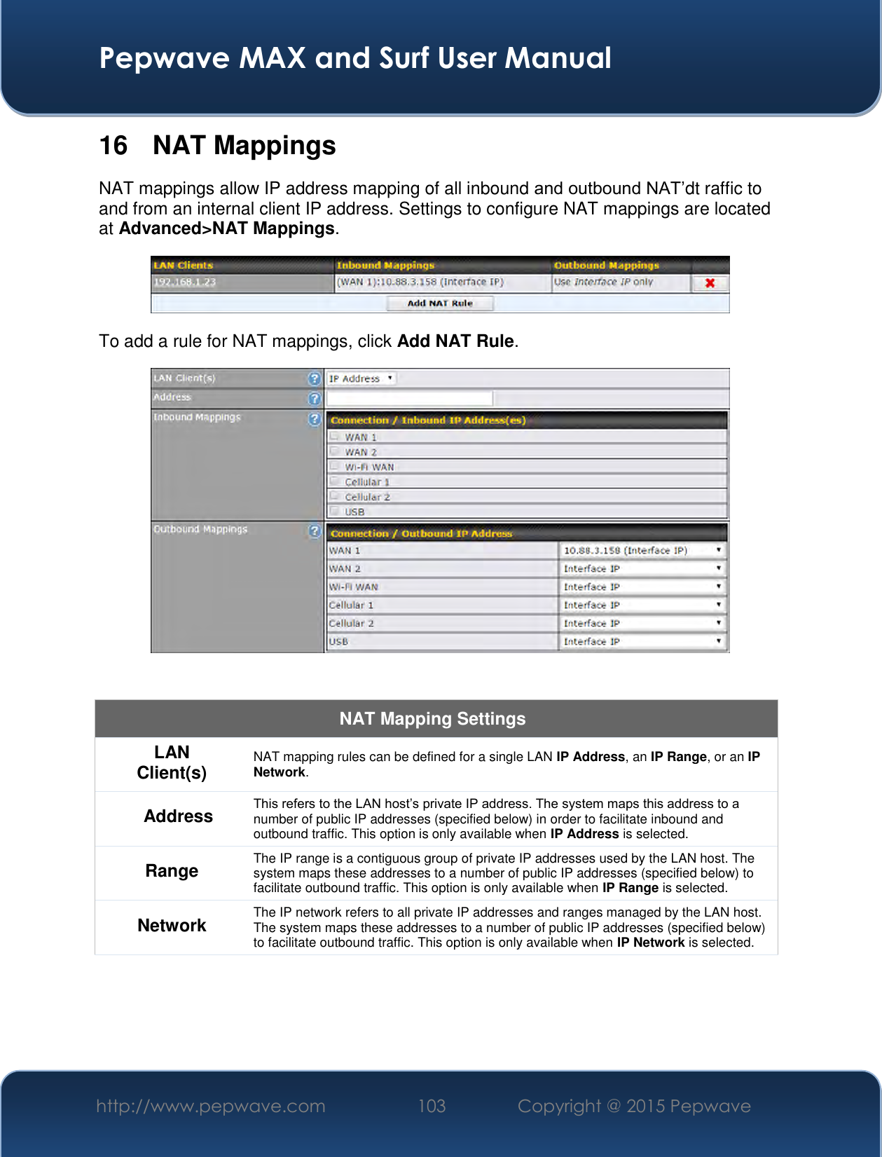  Pepwave MAX and Surf User Manual http://www.pepwave.com 103   Copyright @ 2015 Pepwave   16  NAT Mappings NAT mappings allow IP address mapping of all inbound and outbound NAT’dt raffic to and from an internal client IP address. Settings to configure NAT mappings are located at Advanced&gt;NAT Mappings.  To add a rule for NAT mappings, click Add NAT Rule.   NAT Mapping Settings LAN Client(s) NAT mapping rules can be defined for a single LAN IP Address, an IP Range, or an IP Network. Address This refers to the LAN host’s private IP address. The system maps this address to a number of public IP addresses (specified below) in order to facilitate inbound and outbound traffic. This option is only available when IP Address is selected. Range The IP range is a contiguous group of private IP addresses used by the LAN host. The system maps these addresses to a number of public IP addresses (specified below) to facilitate outbound traffic. This option is only available when IP Range is selected. Network The IP network refers to all private IP addresses and ranges managed by the LAN host. The system maps these addresses to a number of public IP addresses (specified below) to facilitate outbound traffic. This option is only available when IP Network is selected. 