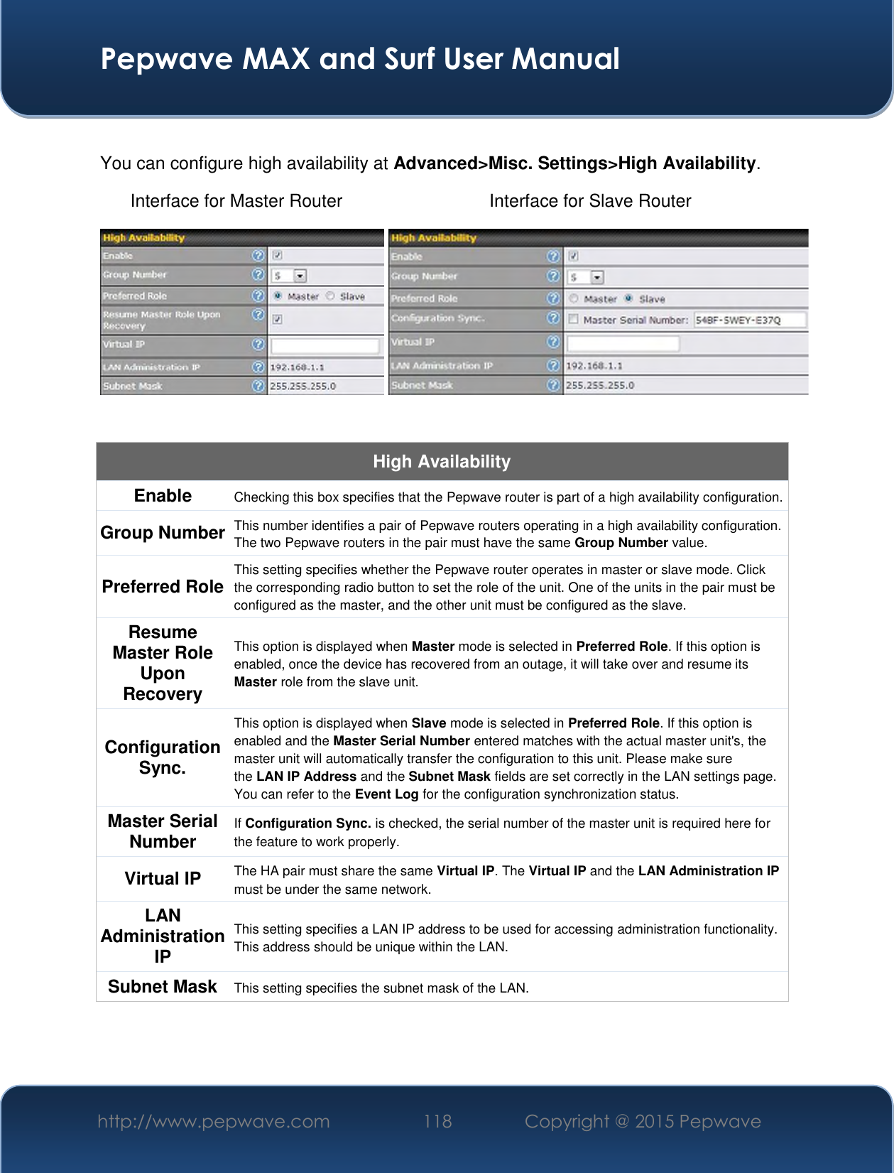  Pepwave MAX and Surf User Manual http://www.pepwave.com 118   Copyright @ 2015 Pepwave    You can configure high availability at Advanced&gt;Misc. Settings&gt;High Availability. Interface for Master Router Interface for Slave Router    High Availability Enable Checking this box specifies that the Pepwave router is part of a high availability configuration. Group Number This number identifies a pair of Pepwave routers operating in a high availability configuration. The two Pepwave routers in the pair must have the same Group Number value. Preferred Role This setting specifies whether the Pepwave router operates in master or slave mode. Click the corresponding radio button to set the role of the unit. One of the units in the pair must be configured as the master, and the other unit must be configured as the slave. Resume Master Role Upon Recovery This option is displayed when Master mode is selected in Preferred Role. If this option is enabled, once the device has recovered from an outage, it will take over and resume its Master role from the slave unit. Configuration Sync. This option is displayed when Slave mode is selected in Preferred Role. If this option is enabled and the Master Serial Number entered matches with the actual master unit&apos;s, the master unit will automatically transfer the configuration to this unit. Please make sure the LAN IP Address and the Subnet Mask fields are set correctly in the LAN settings page. You can refer to the Event Log for the configuration synchronization status. Master Serial Number If Configuration Sync. is checked, the serial number of the master unit is required here for the feature to work properly. Virtual IP The HA pair must share the same Virtual IP. The Virtual IP and the LAN Administration IP must be under the same network. LAN Administration IP This setting specifies a LAN IP address to be used for accessing administration functionality. This address should be unique within the LAN. Subnet Mask This setting specifies the subnet mask of the LAN.    