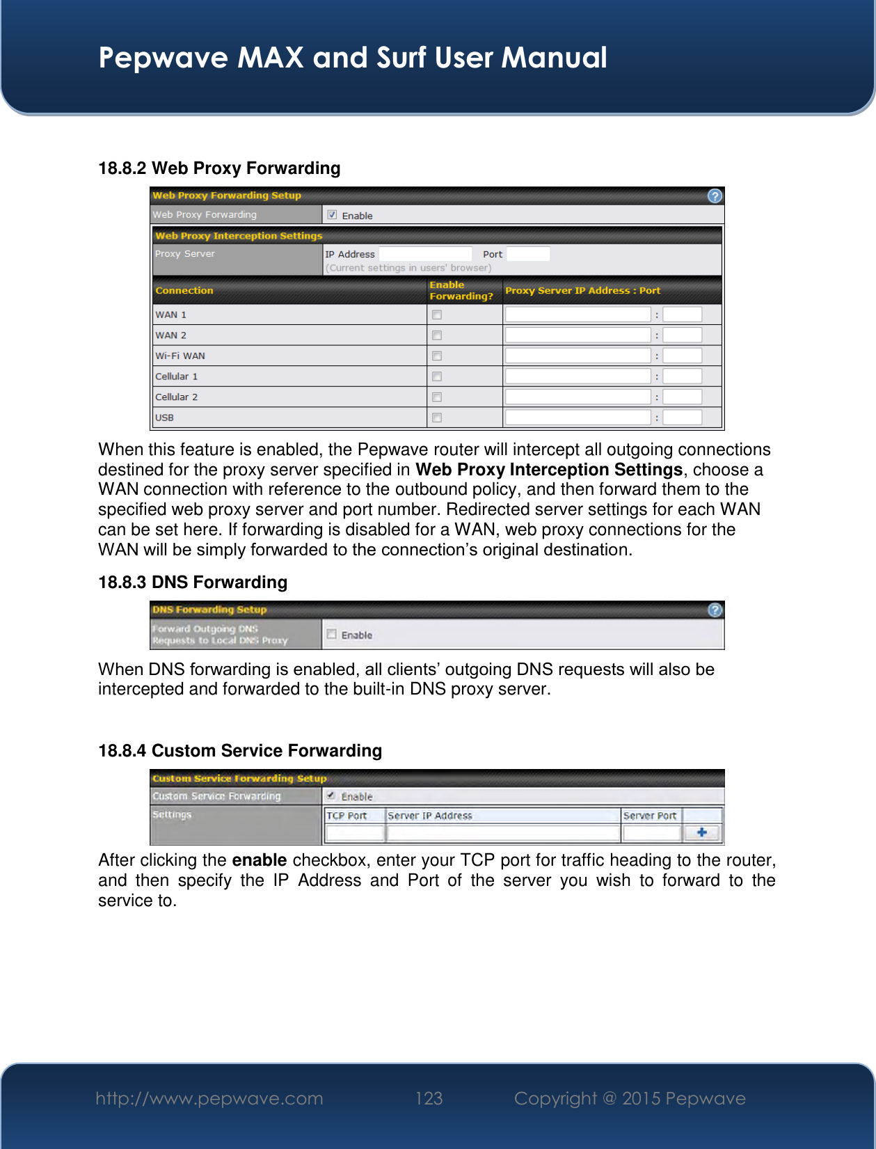  Pepwave MAX and Surf User Manual http://www.pepwave.com 123   Copyright @ 2015 Pepwave    18.8.2 Web Proxy Forwarding  When this feature is enabled, the Pepwave router will intercept all outgoing connections destined for the proxy server specified in Web Proxy Interception Settings, choose a WAN connection with reference to the outbound policy, and then forward them to the specified web proxy server and port number. Redirected server settings for each WAN can be set here. If forwarding is disabled for a WAN, web proxy connections for the WAN will be simply forwarded to the connection’s original destination. 18.8.3 DNS Forwarding  When DNS forwarding is enabled, all clients’ outgoing DNS requests will also be intercepted and forwarded to the built-in DNS proxy server.    18.8.4 Custom Service Forwarding  After clicking the enable checkbox, enter your TCP port for traffic heading to the router, and  then  specify  the  IP  Address  and  Port  of  the  server  you  wish  to  forward  to  the service to.  